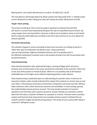 Markup price= unit cost/(1-desired return on sales) = Rs.16/(1-0.2) = Rs.20
The manufacturer will charge dealers Rs.20 per toaster and make profit of Rs. 4. If dealer wants
to earn 50 percent on their selling price they will markup the toster 100 percent to Rs.40.
Target- return pricing:
The process of setting an item's price by using an equation to compute the price that
will result in a certain level of planned profit given the sale of a specified amount of items. By
using a target return pricing method, a business is able to set its products' prices at such levels
that its corporate profit objectives are likely to be met if sales continue to run at or above the
amount specified.
Perceived value pricing :
The valuation of good or service according to how much consumers are willing to pay for it,
rather than upon its production and delivery costs. Using a perceived
value pricing technique might be somewhat arbitrary, but it can greatly assist in
the effective marketing of a product since it sets product pricing in line with its perceived value
by potential buyers.
Value based pricing:
Value-based pricing (also value optimized pricing) is a pricing strategy which sets prices
primarily, but not exclusively, on the value, perceived or estimated, to the customer rather than
on the cost of the product or historical prices. Where it is successfully used, it will improve
profitability due to the higher prices without impacting greatly on sales volumes.
Value-based pricing is predicated upon an understanding of customer value. In business-to-
consumer markets, sellers should understand the impact their products or services have on end
user utility. In the business-to-business environment, companies must know how their offering
helps customers, that is other businesses, become more profitable. In many settings, gaining
this understanding requires primary research. This may include evaluation of customer
operations and interviews with customer personnel. Survey methods are sometimes used to
determine the value a customer attributes to a product or a service. Purchase intent, won/loss
analysis and financial value measurement are examples of basic research methods that can
unearth customer insights during the pricing process. The results of such surveys often depict a
customer's 'willingness to pay.'
 