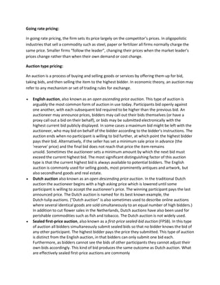 Going rate pricing:
In going rate pricing, the firm sets its price largely on the competitor’s prices. In oligopolistic
industries that sell a commodity such as steel, paper or fertilizer all firms normally charge the
same price. Smaller firms “follow the leader”, changing their prices when the market leader’s
prices change rather than when their own demand or cost change.
Auction type pricing:
An auction is a process of buying and selling goods or services by offering them up for bid,
taking bids, and then selling the item to the highest bidder. In economic theory, an auction may
refer to any mechanism or set of trading rules for exchange.
 English auction, also known as an open ascending price auction. This type of auction is
arguably the most common form of auction in use today. Participants bid openly against
one another, with each subsequent bid required to be higher than the previous bid. An
auctioneer may announce prices, bidders may call out their bids themselves (or have a
proxy call out a bid on their behalf), or bids may be submitted electronically with the
highest current bid publicly displayed. In some cases a maximum bid might be left with the
auctioneer, who may bid on behalf of the bidder according to the bidder's instructions. The
auction ends when no participant is willing to bid further, at which point the highest bidder
pays their bid. Alternatively, if the seller has set a minimum sale price in advance (the
'reserve' price) and the final bid does not reach that price the item remains
unsold. Sometimes the auctioneer sets a minimum amount by which the next bid must
exceed the current highest bid. The most significant distinguishing factor of this auction
type is that the current highest bid is always available to potential bidders. The English
auction is commonly used for selling goods, most prominently antiques and artwork, but
also secondhand goods and real estate.
 Dutch auction also known as an open descending price auction. In the traditional Dutch
auction the auctioneer begins with a high asking price which is lowered until some
participant is willing to accept the auctioneer's price. The winning participant pays the last
announced price. The Dutch auction is named for its best known example, the
Dutch tulip auctions. ("Dutch auction" is also sometimes used to describe online auctions
where several identical goods are sold simultaneously to an equal number of high bidders.)
In addition to cut flower sales in the Netherlands, Dutch auctions have also been used for
perishable commodities such as fish and tobacco. The Dutch auction is not widely used.
 Sealed first-price auction, also known as a first-price sealed-bid auction (FPSB). In this type
of auction all bidders simultaneously submit sealed bids so that no bidder knows the bid of
any other participant. The highest bidder pays the price they submitted. This type of auction
is distinct from the English auction, in that bidders can only submit one bid each.
Furthermore, as bidders cannot see the bids of other participants they cannot adjust their
own bids accordingly. This kind of bid produces the same outcome as Dutch auction. What
are effectively sealed first-price auctions are commonly
 