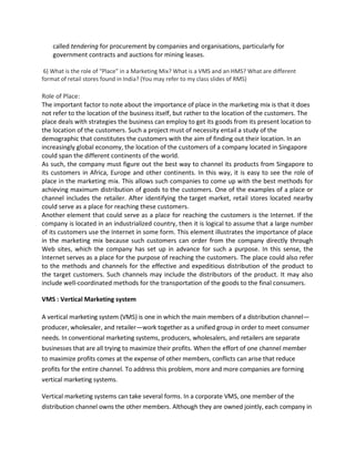 called tendering for procurement by companies and organisations, particularly for
government contracts and auctions for mining leases.
6) What is the role of “Place” in a Marketing Mix? What is a VMS and an HMS? What are different
format of retail stores found in India? (You may refer to my class slides of RMS)
Role of Place:
The important factor to note about the importance of place in the marketing mix is that it does
not refer to the location of the business itself, but rather to the location of the customers. The
place deals with strategies the business can employ to get its goods from its present location to
the location of the customers. Such a project must of necessity entail a study of the
demographic that constitutes the customers with the aim of finding out their location. In an
increasingly global economy, the location of the customers of a company located in Singapore
could span the different continents of the world.
As such, the company must figure out the best way to channel its products from Singapore to
its customers in Africa, Europe and other continents. In this way, it is easy to see the role of
place in the marketing mix. This allows such companies to come up with the best methods for
achieving maximum distribution of goods to the customers. One of the examples of a place or
channel includes the retailer. After identifying the target market, retail stores located nearby
could serve as a place for reaching these customers.
Another element that could serve as a place for reaching the customers is the Internet. If the
company is located in an industrialized country, then it is logical to assume that a large number
of its customers use the Internet in some form. This element illustrates the importance of place
in the marketing mix because such customers can order from the company directly through
Web sites, which the company has set up in advance for such a purpose. In this sense, the
Internet serves as a place for the purpose of reaching the customers. The place could also refer
to the methods and channels for the effective and expeditious distribution of the product to
the target customers. Such channels may include the distributors of the product. It may also
include well-coordinated methods for the transportation of the goods to the final consumers.
VMS : Vertical Marketing system
A vertical marketing system (VMS) is one in which the main members of a distribution channel—
producer, wholesaler, and retailer—work together as a unified group in order to meet consumer
needs. In conventional marketing systems, producers, wholesalers, and retailers are separate
businesses that are all trying to maximize their profits. When the effort of one channel member
to maximize profits comes at the expense of other members, conflicts can arise that reduce
profits for the entire channel. To address this problem, more and more companies are forming
vertical marketing systems.
Vertical marketing systems can take several forms. In a corporate VMS, one member of the
distribution channel owns the other members. Although they are owned jointly, each company in
 