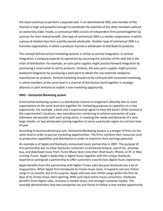 the chain continues to perform a separate task. In an administered VMS, one member of the
channel is large and powerful enough to coordinate the activities of the other members without
an ownership stake. Finally, a contractual VMS consists of independent firms joined together by
contract for their mutual benefit. One type of contractual VMS is a retailer cooperative, in which
a group of retailers buy from a jointly owned wholesaler. Another type of contractual VMS is a
franchise organization, in which a producer licenses a wholesaler to distribute its products.
The concept behind vertical marketing systems is similar to vertical integration. In vertical
integration, a company expands its operations by assuming the activities of the next link in the
chain of distribution. For example, an auto parts supplier might practice forward integration by
purchasing a retail outlet to sell its products. Similarly, the auto parts supplier might practice
backward integration by purchasing a steel plant to obtain the raw materials needed to
manufacture its products. Vertical marketing should not be confused with horizontal marketing,
in which members at the same level in a channel of distribution band together in strategic
alliances or joint ventures to exploit a new marketing opportunity.
HMS – Horizontal Marketing system
A horizontal marketing system is a distribution channel arrangement whereby two or more
organizations at the same level join together for marketing purposes to capitalize on a new
opportunity. For example: a bank and a supermarket agree to have the bank’s ATMs located at
the supermarket’s locations, two manufacturers combining to achieve economies of scale,
otherwise not possible with each acting alone, in meeting the needs and demands of a very
large retailer, or two wholesalers joining together to serve a particular region at a certain time
of year.
According to businessdictionary.com, Horizontal Marketing System is a merger of firms on the
same level in order to pursue marketing opportunities. The firms combine their resources such
as production capabilities and distribution in order to maximize their earnings potential.
An example is of Apple and Starbucks announced music partnership in 2007. The purpose of
this partnership was to allow Starbucks customers to wirelessly browse, search for, preview,
buy, and download music from iTunes Music Store onto their iPod touch, iPhone, or PC or Mac
running iTunes. Apple’s leadership in digital music together with the unique Starbucks
experience synergized a partnership to offer customers a world class digital music experience.
Apple benefits from this partnership with higher iTunes sales because Starbucks has a lot of
mug punters. When Apple first introduced its iTunes music store, it hoped to sell one million
songs in six months, but to its surprise, Apple sold over one million songs within the first six
days of its iTunes music store opening. With such loyal online music consumers, Starbucks
benefit’s from higher sales, increase in market share, and stronger customer loyalty. This
example demonstrates how two companies can join forces to follow a new market opportunity.
 