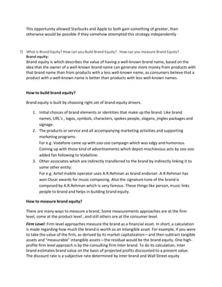 This opportunity allowed Starbucks and Apple to both gain something of greater, than
otherwise would be possible if they somehow attempted this strategy independently
7) What is Brand Equity? How can you Build Brand Equity? . How can you measure Brand Equity?
Brand equity:
Brand equity is which describes the value of having a well-known brand name, based on the
idea that the owner of a well-known brand name can generate more money from products with
that brand name than from products with a less well-known name, as consumers believe that a
product with a well-known name is better than products with less well-known names.
How to build brand equity?
Brand equity is built by choosing right set of brand equity drivers.
1. Initial choices of brand elements or identities that make up the brand. Like brand
names, URL’s , logos, symbols, characters, spokes people, slogans, jingles packages and
signage.
2. The products or service and all accompanying marketing activities and supporting
marketing programs-
For e.g. Vodafone came up with zoo-zoo campaign which was edgy and humorous.
Coming up with those kind of advertisements which depict mischievous acts by zoo-zoo
added fan following to Vodafone.
3. Other associates which are indirectly transferred to the brand by indirectly linking it to
some other entity:
For e.g. Airtel mobile operator uses A.R.Rehman as brand endorser. A.R.Rehman has
won Oscar awards for music composing. Also the signature tune of the brand is
composed by A.R.Rehman which is very famous. These things like person, music links
people to brand and helps in building brand equity.
How to measure brand equity?
There are many ways to measure a brand. Some measurements approaches are at the firm
level, some at the product level , and still others are at the consumer level.
Firm Level: Firm level approaches measure the brand as a financial asset. In short, a calculation
is made regarding how much the brand is worth as an intangible asset. For example, if you were
to take the value of the firm, as derived by its market capitalization—and then subtract tangible
assets and "measurable" intangible assets—the residual would be the brand equity. One high-
profile firm level approach is by the consulting firm Inter brand. To do its calculation, Inter
brand estimates brand value on the basis of projected profits discounted to a present value.
The discount rate is a subjective rate determined by Inter brand and Wall Street equity
 