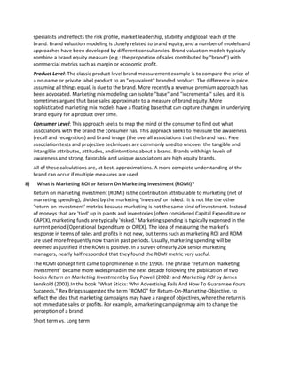 specialists and reflects the risk profile, market leadership, stability and global reach of the
brand. Brand valuation modeling is closely related to brand equity, and a number of models and
approaches have been developed by different consultancies. Brand valuation models typically
combine a brand equity measure (e.g.: the proportion of sales contributed by "brand") with
commercial metrics such as margin or economic profit.
Product Level: The classic product level brand measurement example is to compare the price of
a no-name or private label product to an "equivalent" branded product. The difference in price,
assuming all things equal, is due to the brand. More recently a revenue premium approach has
been advocated. Marketing mix modeling can isolate "base" and "incremental" sales, and it is
sometimes argued that base sales approximate to a measure of brand equity. More
sophisticated marketing mix models have a floating base that can capture changes in underlying
brand equity for a product over time.
Consumer Level: This approach seeks to map the mind of the consumer to find out what
associations with the brand the consumer has. This approach seeks to measure the awareness
(recall and recognition) and brand image (the overall associations that the brand has). Free
association tests and projective techniques are commonly used to uncover the tangible and
intangible attributes, attitudes, and intentions about a brand. Brands with high levels of
awareness and strong, favorable and unique associations are high equity brands.
All of these calculations are, at best, approximations. A more complete understanding of the
brand can occur if multiple measures are used.
8) What is Marketing ROI or Return On Marketing Investment (ROMI)?
Return on marketing investment (ROMI) is the contribution attributable to marketing (net of
marketing spending), divided by the marketing 'invested' or risked. It is not like the other
'return-on-investment' metrics because marketing is not the same kind of investment. Instead
of moneys that are 'tied' up in plants and inventories (often considered Capital Expenditure or
CAPEX), marketing funds are typically 'risked.' Marketing spending is typically expensed in the
current period (Operational Expenditure or OPEX). The idea of measuring the market’s
response in terms of sales and profits is not new, but terms such as marketing ROI and ROMI
are used more frequently now than in past periods. Usually, marketing spending will be
deemed as justified if the ROMI is positive. In a survey of nearly 200 senior marketing
managers, nearly half responded that they found the ROMI metric very useful.
The ROMI concept first came to prominence in the 1990s. The phrase "return on marketing
investment" became more widespread in the next decade following the publication of two
books Return on Marketing Investment by Guy Powell (2002) and Marketing ROI by James
Lenskold (2003).In the book "What Sticks: Why Advertising Fails And How To Guarantee Yours
Succeeds," Rex Briggs suggested the term "ROMO" for Return-On-Marketing-Objective, to
reflect the idea that marketing campaigns may have a range of objectives, where the return is
not immediate sales or profits. For example, a marketing campaign may aim to change the
perception of a brand.
Short term vs. Long term
 