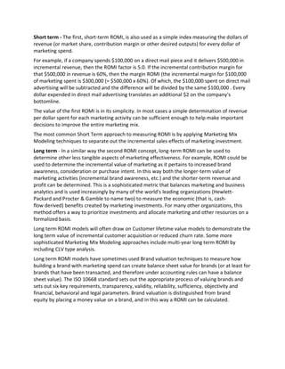 Short term - The first, short-term ROMI, is also used as a simple index measuring the dollars of
revenue (or market share, contribution margin or other desired outputs) for every dollar of
marketing spend.
For example, if a company spends $100,000 on a direct mail piece and it delivers $500,000 in
incremental revenue, then the ROMI factor is 5.0. If the incremental contribution margin for
that $500,000 in revenue is 60%, then the margin ROMI (the incremental margin for $100,000
of marketing spent is $300,000 (= $500,000 x 60%). Of which, the $100,000 spent on direct mail
advertising will be subtracted and the difference will be divided by the same $100,000 . Every
dollar expended in direct mail advertising translates an additional $2 on the company's
bottomline.
The value of the first ROMI is in its simplicity. In most cases a simple determination of revenue
per dollar spent for each marketing activity can be sufficient enough to help make important
decisions to improve the entire marketing mix.
The most common Short Term approach to measuring ROMI is by applying Marketing Mix
Modeling techniques to separate out the incremental sales effects of marketing investment.
Long term - In a similar way the second ROMI concept, long-term ROMI can be used to
determine other less tangible aspects of marketing effectiveness. For example, ROMI could be
used to determine the incremental value of marketing as it pertains to increased brand
awareness, consideration or purchase intent. In this way both the longer-term value of
marketing activities (incremental brand awareness, etc.) and the shorter-term revenue and
profit can be determined. This is a sophisticated metric that balances marketing and business
analytics and is used increasingly by many of the world's leading organizations (Hewlett-
Packard and Procter & Gamble to name two) to measure the economic (that is, cash-
flow derived) benefits created by marketing investments. For many other organizations, this
method offers a way to prioritize investments and allocate marketing and other resources on a
formalized basis.
Long term ROMI models will often draw on Customer lifetime value models to demonstrate the
long term value of incremental customer acquisition or reduced churn rate. Some more
sophisticated Marketing Mix Modeling approaches include multi-year long term ROMI by
including CLV type analysis.
Long term ROMI models have sometimes used Brand valuation techniques to measure how
building a brand with marketing spend can create balance sheet value for brands (or at least for
brands that have been transacted, and therefore under accounting rules can have a balance
sheet value). The ISO 10668 standard sets out the appropriate process of valuing brands and
sets out six key requirements, transparency, validity, reliability, sufficiency, objectivity and
financial, behavioral and legal parameters. Brand valuation is distinguished from brand
equity by placing a money value on a brand, and in this way a ROMI can be calculated.
 
