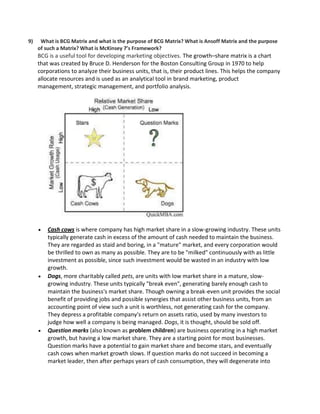 9) What is BCG Matrix and what is the purpose of BCG Matrix? What is Ansoff Matrix and the purpose
of such a Matrix? What is McKinsey 7’s Framework?
BCG is a useful tool for developing marketing objectives. The growth–share matrix is a chart
that was created by Bruce D. Henderson for the Boston Consulting Group in 1970 to help
corporations to analyze their business units, that is, their product lines. This helps the company
allocate resources and is used as an analytical tool in brand marketing, product
management, strategic management, and portfolio analysis.
 Cash cows is where company has high market share in a slow-growing industry. These units
typically generate cash in excess of the amount of cash needed to maintain the business.
They are regarded as staid and boring, in a "mature" market, and every corporation would
be thrilled to own as many as possible. They are to be "milked" continuously with as little
investment as possible, since such investment would be wasted in an industry with low
growth.
 Dogs, more charitably called pets, are units with low market share in a mature, slow-
growing industry. These units typically "break even", generating barely enough cash to
maintain the business's market share. Though owning a break-even unit provides the social
benefit of providing jobs and possible synergies that assist other business units, from an
accounting point of view such a unit is worthless, not generating cash for the company.
They depress a profitable company's return on assets ratio, used by many investors to
judge how well a company is being managed. Dogs, it is thought, should be sold off.
 Question marks (also known as problem children) are business operating in a high market
growth, but having a low market share. They are a starting point for most businesses.
Question marks have a potential to gain market share and become stars, and eventually
cash cows when market growth slows. If question marks do not succeed in becoming a
market leader, then after perhaps years of cash consumption, they will degenerate into
 