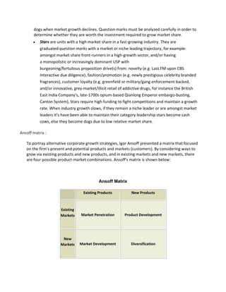 dogs when market growth declines. Question marks must be analyzed carefully in order to
determine whether they are worth the investment required to grow market share.
 Stars are units with a high market share in a fast-growing industry. They are
graduated question marks with a market or niche leading trajectory, for example:
amongst market share front-runners in a high-growth sector, and/or having
a monopolistic or increasingly dominant USP with
burgeoning/fortuitous proposition drive(s) from: novelty (e.g. Last.FM upon CBS
Interactive due diligence), fashion/promotion (e.g. newly prestigious celebrity branded
fragrances), customer loyalty (e.g. greenfield or military/gang enforcement backed,
and/or innovative, grey-market/illicit retail of addictive drugs, for instance the British
East India Company's, late-1700s opium-based Qianlong Emperor embargo-busting,
Canton System), Stars require high funding to fight competitions and maintain a growth
rate. When industry growth slows, if they remain a niche leader or are amongst market
leaders it’s have been able to maintain their category leadership stars become cash
cows, else they become dogs due to low relative market share.
Ansoff matrix :
To portray alternative corporate growth strategies, Igor Ansoff presented a matrix that focused
on the firm's present and potential products and markets (customers). By considering ways to
grow via existing products and new products, and in existing markets and new markets, there
are four possible product-market combinations. Ansoff's matrix is shown below:
Ansoff Matrix
Existing Products New Products
Existing
Markets Market Penetration Product Development
New
Markets Market Development Diversification
 