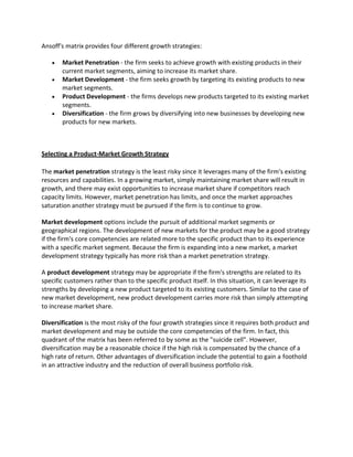 Ansoff's matrix provides four different growth strategies:
 Market Penetration - the firm seeks to achieve growth with existing products in their
current market segments, aiming to increase its market share.
 Market Development - the firm seeks growth by targeting its existing products to new
market segments.
 Product Development - the firms develops new products targeted to its existing market
segments.
 Diversification - the firm grows by diversifying into new businesses by developing new
products for new markets.
Selecting a Product-Market Growth Strategy
The market penetration strategy is the least risky since it leverages many of the firm's existing
resources and capabilities. In a growing market, simply maintaining market share will result in
growth, and there may exist opportunities to increase market share if competitors reach
capacity limits. However, market penetration has limits, and once the market approaches
saturation another strategy must be pursued if the firm is to continue to grow.
Market development options include the pursuit of additional market segments or
geographical regions. The development of new markets for the product may be a good strategy
if the firm's core competencies are related more to the specific product than to its experience
with a specific market segment. Because the firm is expanding into a new market, a market
development strategy typically has more risk than a market penetration strategy.
A product development strategy may be appropriate if the firm's strengths are related to its
specific customers rather than to the specific product itself. In this situation, it can leverage its
strengths by developing a new product targeted to its existing customers. Similar to the case of
new market development, new product development carries more risk than simply attempting
to increase market share.
Diversification is the most risky of the four growth strategies since it requires both product and
market development and may be outside the core competencies of the firm. In fact, this
quadrant of the matrix has been referred to by some as the "suicide cell". However,
diversification may be a reasonable choice if the high risk is compensated by the chance of a
high rate of return. Other advantages of diversification include the potential to gain a foothold
in an attractive industry and the reduction of overall business portfolio risk.
 