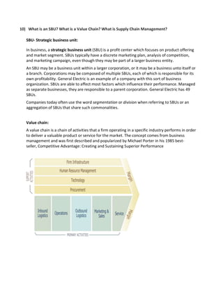 10) What is an SBU? What is a Value Chain? What is Supply Chain Management?
SBU- Strategic business unit:
In business, a strategic business unit (SBU) is a profit center which focuses on product offering
and market segment. SBUs typically have a discrete marketing plan, analysis of competition,
and marketing campaign, even though they may be part of a larger business entity.
An SBU may be a business unit within a larger corporation, or it may be a business unto itself or
a branch. Corporations may be composed of multiple SBUs, each of which is responsible for its
own profitability. General Electric is an example of a company with this sort of business
organization. SBUs are able to affect most factors which influence their performance. Managed
as separate businesses, they are responsible to a parent corporation. General Electric has 49
SBUs.
Companies today often use the word segmentation or division when referring to SBUs or an
aggregation of SBUs that share such commonalities.
Value chain:
A value chain is a chain of activities that a firm operating in a specific industry performs in order
to deliver a valuable product or service for the market. The concept comes from business
management and was first described and popularized by Michael Porter in his 1985 best-
seller, Competitive Advantage: Creating and Sustaining Superior Performance
 