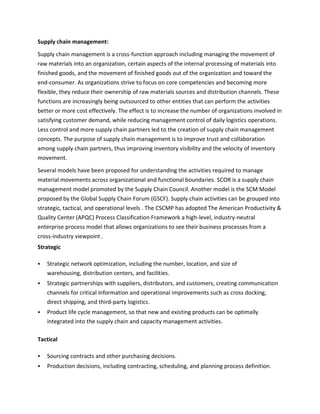 Supply chain management:
Supply chain management is a cross-function approach including managing the movement of
raw materials into an organization, certain aspects of the internal processing of materials into
finished goods, and the movement of finished goods out of the organization and toward the
end-consumer. As organizations strive to focus on core competencies and becoming more
flexible, they reduce their ownership of raw materials sources and distribution channels. These
functions are increasingly being outsourced to other entities that can perform the activities
better or more cost effectively. The effect is to increase the number of organizations involved in
satisfying customer demand, while reducing management control of daily logistics operations.
Less control and more supply chain partners led to the creation of supply chain management
concepts. The purpose of supply chain management is to improve trust and collaboration
among supply chain partners, thus improving inventory visibility and the velocity of inventory
movement.
Several models have been proposed for understanding the activities required to manage
material movements across organizational and functional boundaries. SCOR is a supply chain
management model promoted by the Supply Chain Council. Another model is the SCM Model
proposed by the Global Supply Chain Forum (GSCF). Supply chain activities can be grouped into
strategic, tactical, and operational levels . The CSCMP has adopted The American Productivity &
Quality Center (APQC) Process Classification Framework a high-level, industry-neutral
enterprise process model that allows organizations to see their business processes from a
cross-industry viewpoint .
Strategic
 Strategic network optimization, including the number, location, and size of
warehousing, distribution centers, and facilities.
 Strategic partnerships with suppliers, distributors, and customers, creating communication
channels for critical information and operational improvements such as cross docking,
direct shipping, and third-party logistics.
 Product life cycle management, so that new and existing products can be optimally
integrated into the supply chain and capacity management activities.
Tactical
 Sourcing contracts and other purchasing decisions.
 Production decisions, including contracting, scheduling, and planning process definition.
 