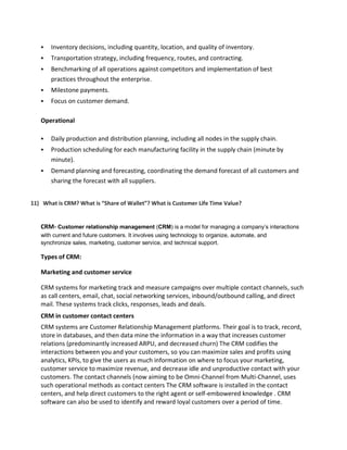  Inventory decisions, including quantity, location, and quality of inventory.
 Transportation strategy, including frequency, routes, and contracting.
 Benchmarking of all operations against competitors and implementation of best
practices throughout the enterprise.
 Milestone payments.
 Focus on customer demand.
Operational
 Daily production and distribution planning, including all nodes in the supply chain.
 Production scheduling for each manufacturing facility in the supply chain (minute by
minute).
 Demand planning and forecasting, coordinating the demand forecast of all customers and
sharing the forecast with all suppliers.
11) What is CRM? What is “Share of Wallet”? What is Customer Life Time Value?
CRM- Customer relationship management (CRM) is a model for managing a company’s interactions
with current and future customers. It involves using technology to organize, automate, and
synchronize sales, marketing, customer service, and technical support.
Types of CRM:
Marketing and customer service
CRM systems for marketing track and measure campaigns over multiple contact channels, such
as call centers, email, chat, social networking services, inbound/outbound calling, and direct
mail. These systems track clicks, responses, leads and deals.
CRM in customer contact centers
CRM systems are Customer Relationship Management platforms. Their goal is to track, record,
store in databases, and then data mine the information in a way that increases customer
relations (predominantly increased ARPU, and decreased churn) The CRM codifies the
interactions between you and your customers, so you can maximize sales and profits using
analytics, KPIs, to give the users as much information on where to focus your marketing,
customer service to maximize revenue, and decrease idle and unproductive contact with your
customers. The contact channels (now aiming to be Omni-Channel from Multi-Channel, uses
such operational methods as contact centers The CRM software is installed in the contact
centers, and help direct customers to the right agent or self-embowered knowledge . CRM
software can also be used to identify and reward loyal customers over a period of time.
 