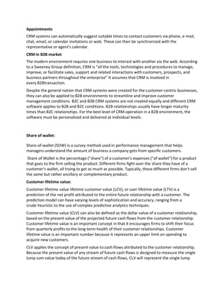 Appointments
CRM systems can automatically suggest suitable times to contact customers via phone, e-mail,
chat, email, or calendar invitations or web. These can then be synchronized with the
representative or agent's calendar.
CRM in B2B market
The modern environment requires one business to interact with another via the web. According
to a Sweeney Group definition, CRM is “all the tools, technologies and procedures to manage,
improve, or facilitate sales, support and related interactions with customers, prospects, and
business partners throughout the enterprise” It assumes that CRM is involved in
every B2Btransaction.
Despite the general notion that CRM systems were created for the customer-centric businesses,
they can also be applied to B2B environments to streamline and improve customer
management conditions. B2C and B2B CRM systems are not created equally and different CRM
software applies to B2B and B2C conditions. B2B relationships usually have longer maturity
times than B2C relationships. For the best level of CRM operation in a B2B environment, the
software must be personalized and delivered at individual levels.
Share of wallet:
Share-of-wallet (SOW) is a survey method used in performance management that helps
managers understand the amount of business a company gets from specific customers.
Share of Wallet is the percentage ("share") of a customer's expenses ("of wallet") for a product
that goes to the firm selling the product. Different firms fight over the share they have of a
customer's wallet, all trying to get as much as possible. Typically, these different firms don't sell
the same but rather ancillary or complementary product.
Customer lifetime value:
Customer lifetime value lifetime customer value (LCV), or user lifetime value (LTV) is a
prediction of the net profit attributed to the entire future relationship with a customer. The
prediction model can have varying levels of sophistication and accuracy, ranging from a
crude heuristic to the use of complex predictive analytics techniques.
Customer lifetime value (CLV) can also be defined as the dollar value of a customer relationship,
based on the present value of the projected future cash flows from the customer relationship.
Customer lifetime value is an important concept in that it encourages firms to shift their focus
from quarterly profits to the long-term health of their customer relationships. Customer
lifetime value is an important number because it represents an upper limit on spending to
acquire new customers.
CLV applies the concept of present value to cash flows attributed to the customer relationship.
Because the present value of any stream of future cash flows is designed to measure the single
lump sum value today of the future stream of cash flows, CLV will represent the single lump
 
