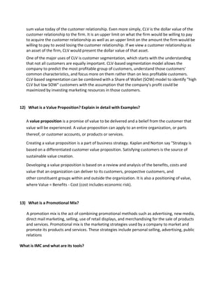 sum value today of the customer relationship. Even more simply, CLV is the dollar value of the
customer relationship to the firm. It is an upper limit on what the firm would be willing to pay
to acquire the customer relationship as well as an upper limit on the amount the firm would be
willing to pay to avoid losing the customer relationship. If we view a customer relationship as
an asset of the firm, CLV would present the dollar value of that asset.
One of the major uses of CLV is customer segmentation, which starts with the understanding
that not all customers are equally important. CLV-based segmentation model allows the
company to predict the most profitable group of customers, understand those customers'
common characteristics, and focus more on them rather than on less profitable customers.
CLV-based segmentation can be combined with a Share of Wallet (SOW) model to identify "high
CLV but low SOW" customers with the assumption that the company's profit could be
maximized by investing marketing resources in those customers.
12) What is a Value Proposition? Explain in detail with Examples?
A value proposition is a promise of value to be delivered and a belief from the customer that
value will be experienced. A value proposition can apply to an entire organization, or parts
thereof, or customer accounts, or products or services.
Creating a value proposition is a part of business strategy. Kaplan and Norton say "Strategy is
based on a differentiated customer value proposition. Satisfying customers is the source of
sustainable value creation.
Developing a value proposition is based on a review and analysis of the benefits, costs and
value that an organization can deliver to its customers, prospective customers, and
other constituent groups within and outside the organization. It is also a positioning of value,
where Value = Benefits - Cost (cost includes economic risk).
13) What is a Promotional Mix?
A promotion mix is the act of combining promotional methods such as advertising, new media,
direct mail marketing, selling, use of retail displays, and merchandising for the sale of products
and services. Promotional mix is the marketing strategies used by a company to market and
promote its products and services. These strategies include personal selling, advertising, public
relations
What is IMC and what are its tools?
 