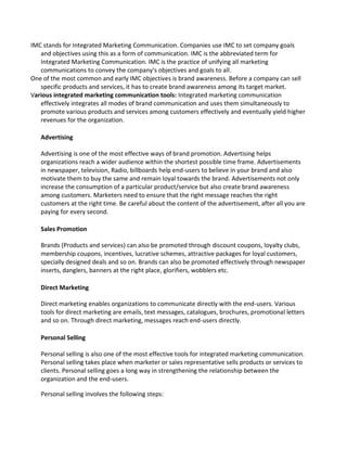 IMC stands for Integrated Marketing Communication. Companies use IMC to set company goals
and objectives using this as a form of communication. IMC is the abbreviated term for
Integrated Marketing Communication. IMC is the practice of unifying all marketing
communications to convey the company's objectives and goals to all.
One of the most common and early IMC objectives is brand awareness. Before a company can sell
specific products and services, it has to create brand awareness among its target market.
Various integrated marketing communication tools: Integrated marketing communication
effectively integrates all modes of brand communication and uses them simultaneously to
promote various products and services among customers effectively and eventually yield higher
revenues for the organization.
Advertising
Advertising is one of the most effective ways of brand promotion. Advertising helps
organizations reach a wider audience within the shortest possible time frame. Advertisements
in newspaper, television, Radio, billboards help end-users to believe in your brand and also
motivate them to buy the same and remain loyal towards the brand. Advertisements not only
increase the consumption of a particular product/service but also create brand awareness
among customers. Marketers need to ensure that the right message reaches the right
customers at the right time. Be careful about the content of the advertisement, after all you are
paying for every second.
Sales Promotion
Brands (Products and services) can also be promoted through discount coupons, loyalty clubs,
membership coupons, incentives, lucrative schemes, attractive packages for loyal customers,
specially designed deals and so on. Brands can also be promoted effectively through newspaper
inserts, danglers, banners at the right place, glorifiers, wobblers etc.
Direct Marketing
Direct marketing enables organizations to communicate directly with the end-users. Various
tools for direct marketing are emails, text messages, catalogues, brochures, promotional letters
and so on. Through direct marketing, messages reach end-users directly.
Personal Selling
Personal selling is also one of the most effective tools for integrated marketing communication.
Personal selling takes place when marketer or sales representative sells products or services to
clients. Personal selling goes a long way in strengthening the relationship between the
organization and the end-users.
Personal selling involves the following steps:
 