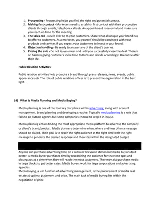 1. Prospecting - Prospecting helps you find the right and potential contact.
2. Making first contact - Marketers need to establish first contact with their prospective
clients through emails, telephone calls etc.An appointment is essential and make sure
you reach on time for the meeting.
3. The sales call - Never ever lie to your customers. Share what all unique your brand has
to offer to customers. As a marketer, you yourself should be convinced with your
products and services if you expect your customers to invest in your brand.
4. Objection handling - Be ready to answer any of the client’s queries.
5. Closing the sale - Do not leave unless and until you successfully close the deal. There is
no harm in giving customers some time to think and decide accordingly. Do not be after
their life.
Public Relation Activities
Public relation activities help promote a brand through press releases, news, events, public
appearances etc.The role of public relations officer is to present the organization in the best
light.
14) What is Media Planning and Media Buying?
Media planning is one of the four key disciplines within advertising, along with account
management, brand planning and developing creative. Typically media planning is a role that
falls to an outside agency, but some companies choose to keep it in-house.
Media planning entails finding the most appropriate media platform to advertise the company
or client’s brand/product. Media planners determine when, where and how often a message
should be placed. Their goal is to reach the right audience at the right time with the right
message to generate the desired response and then stay within the designated budget
Anyone can purchase advertising time on a radio or television station but media buyers do it
better. A media buyer purchases time by researching the audience for that time spot and
placing ads at a time when they will reach the most customers. They may also purchase media
in large blocks to get better rates. Media buyers work for large corporations and advertising
agencies.
Media buying, a sub function of advertising management, is the procurement of media real
estate at optimal placement and price. The main task of media buying lies within the
negotiation of price
 