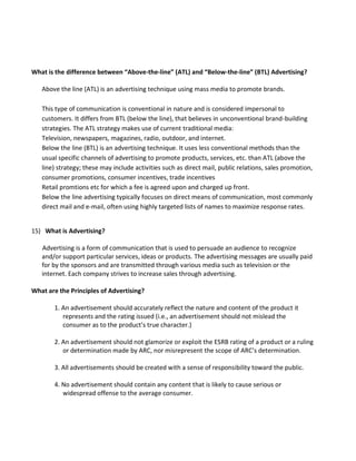 What is the difference between “Above-the-line” (ATL) and “Below-the-line” (BTL) Advertising?
Above the line (ATL) is an advertising technique using mass media to promote brands.
This type of communication is conventional in nature and is considered impersonal to
customers. It differs from BTL (below the line), that believes in unconventional brand-building
strategies. The ATL strategy makes use of current traditional media:
Television, newspapers, magazines, radio, outdoor, and internet.
Below the line (BTL) is an advertising technique. It uses less conventional methods than the
usual specific channels of advertising to promote products, services, etc. than ATL (above the
line) strategy; these may include activities such as direct mail, public relations, sales promotion,
consumer promotions, consumer incentives, trade incentives
Retail promtions etc for which a fee is agreed upon and charged up front.
Below the line advertising typically focuses on direct means of communication, most commonly
direct mail and e-mail, often using highly targeted lists of names to maximize response rates.
15) What is Advertising?
Advertising is a form of communication that is used to persuade an audience to recognize
and/or support particular services, ideas or products. The advertising messages are usually paid
for by the sponsors and are transmitted through various media such as television or the
internet. Each company strives to increase sales through advertising.
What are the Principles of Advertising?
1. An advertisement should accurately reflect the nature and content of the product it
represents and the rating issued (i.e., an advertisement should not mislead the
consumer as to the product’s true character.)
2. An advertisement should not glamorize or exploit the ESRB rating of a product or a ruling
or determination made by ARC, nor misrepresent the scope of ARC’s determination.
3. All advertisements should be created with a sense of responsibility toward the public.
4. No advertisement should contain any content that is likely to cause serious or
widespread offense to the average consumer.
 