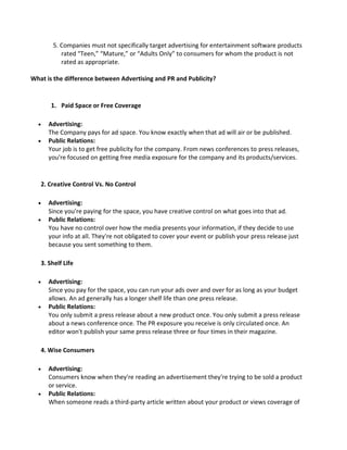 5. Companies must not specifically target advertising for entertainment software products
rated “Teen,” “Mature,” or “Adults Only” to consumers for whom the product is not
rated as appropriate.
What is the difference between Advertising and PR and Publicity?
1. Paid Space or Free Coverage
 Advertising:
The Company pays for ad space. You know exactly when that ad will air or be published.
 Public Relations:
Your job is to get free publicity for the company. From news conferences to press releases,
you're focused on getting free media exposure for the company and its products/services.
2. Creative Control Vs. No Control
 Advertising:
Since you're paying for the space, you have creative control on what goes into that ad.
 Public Relations:
You have no control over how the media presents your information, if they decide to use
your info at all. They're not obligated to cover your event or publish your press release just
because you sent something to them.
3. Shelf Life
 Advertising:
Since you pay for the space, you can run your ads over and over for as long as your budget
allows. An ad generally has a longer shelf life than one press release.
 Public Relations:
You only submit a press release about a new product once. You only submit a press release
about a news conference once. The PR exposure you receive is only circulated once. An
editor won't publish your same press release three or four times in their magazine.
4. Wise Consumers
 Advertising:
Consumers know when they're reading an advertisement they're trying to be sold a product
or service.
 Public Relations:
When someone reads a third-party article written about your product or views coverage of
 