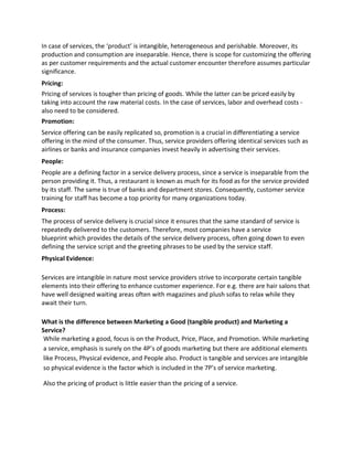 In case of services, the ‘product’ is intangible, heterogeneous and perishable. Moreover, its
production and consumption are inseparable. Hence, there is scope for customizing the offering
as per customer requirements and the actual customer encounter therefore assumes particular
significance.
Pricing:
Pricing of services is tougher than pricing of goods. While the latter can be priced easily by
taking into account the raw material costs. In the case of services, labor and overhead costs -
also need to be considered.
Promotion:
Service offering can be easily replicated so, promotion is a crucial in differentiating a service
offering in the mind of the consumer. Thus, service providers offering identical services such as
airlines or banks and insurance companies invest heavily in advertising their services.
People:
People are a defining factor in a service delivery process, since a service is inseparable from the
person providing it. Thus, a restaurant is known as much for its food as for the service provided
by its staff. The same is true of banks and department stores. Consequently, customer service
training for staff has become a top priority for many organizations today.
Process:
The process of service delivery is crucial since it ensures that the same standard of service is
repeatedly delivered to the customers. Therefore, most companies have a service
blueprint which provides the details of the service delivery process, often going down to even
defining the service script and the greeting phrases to be used by the service staff.
Physical Evidence:
Services are intangible in nature most service providers strive to incorporate certain tangible
elements into their offering to enhance customer experience. For e.g. there are hair salons that
have well designed waiting areas often with magazines and plush sofas to relax while they
await their turn.
What is the difference between Marketing a Good (tangible product) and Marketing a
Service?
While marketing a good, focus is on the Product, Price, Place, and Promotion. While marketing
a service, emphasis is surely on the 4P’s of goods marketing but there are additional elements
like Process, Physical evidence, and People also. Product is tangible and services are intangible
so physical evidence is the factor which is included in the 7P’s of service marketing.
Also the pricing of product is little easier than the pricing of a service.
 