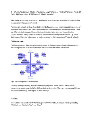 2) What is Positioning? What is a Positioning Map? What is an FCB Grid? What are Points Of
Parity (POP) and Points Of Differences? What is Branding?
Positioning: Positioning is the distinct way by which the marketers attempt to create a distinct
impression on the customer’s mind.
Positioning is actually getting closer to the mind of customer and creating a good impression of
a product/service which will create a sort of faith in customer’s mind about the product. There
are different strategies used for positioning, distinction is the best way for positioning.
Organizations do always find a distinct way for differentiation of product/service. E.g. UBS is
distinguished from the other range of business school by the impression of “green b-school”.
Positioning map:
Positioning map is a diagrammatic representation of the perceptions of potential customers.
Positioning map has ‘n’ number of dimensions. Generally it has two dimensions.
Fig1- Positioning map of automobiles.
This map is the positioning map of automobile companies. There are four attributes viz.
conservative, sporty, practical affordable and classy distinctive. There are companies which are
positioned on the map with regard to their offerings.
FCB Grid:
The FCB Grid was created by Richard Vaughn. With this model, messages are categorized by
"thinking" and "feeling", "low" and "high."
 
