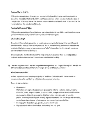 Points of Parity (POPs):
POP are the associations those are not unique to the brand but those are the once which
cannot be missed by the brands. POPs are the associations where you can match the bets of
competitors. POPs may not be the reasons behind selection of brands. But, POPs could be the
reasons behind the rejections of brands.
Points of difference (PODs):
PODs are the associations/benefits those are unique to the brand. PODs are the points where
you claim the exclusivity over the other products in the category.
What is Branding?
Branding is the marketing practice of creating a name, symbol or design that identifies and
differentiates a product from other products. It’s all about creating differences between the
products. Marketers need to teach customers “who” the product is – by giving it name and
other brand elements to identify it.
Branding creates mental structures that help consumers organize their knowledge about
products and services in a way that clarifies their decision making.
3) What is Segmentation? What is Target Marketing? What is a Target Group (TG)? What is the
difference between Target Market or Target Group and Target Audience?
What is segmentation?
Market segmentation is dividing the group of potential customers with similar needs or
characteristics who are likely to exhibit similar purchase behavior.
Types of segmentation:
 Geographic-
Marketers can segment according to geographic criteria—nations, states, regions,
countries, cities, neighborhoods, or postal codes. The geo-cluster approach combines
demographic data with geographic data to create a more accurate or specific
profile. With respect to region, in rainy regions merchants can sell things like raincoats,
umbrellas and gumboots. In hot regions, one can sell summer clothing.
 Demographic- Based on age, gender, income family size
 Psychographic- Based on lifestyle, personality and SEC grid.
 