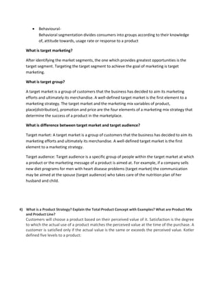  Behavioural-
Behavioral segmentation divides consumers into groups according to their knowledge
of, attitude towards, usage rate or response to a product
What is target marketing?
After identifying the market segments, the one which provides greatest opportunities is the
target segment. Targeting the target segment to achieve the goal of marketing is target
marketing.
What is target group?
A target market is a group of customers that the business has decided to aim its marketing
efforts and ultimately its merchandise. A well-defined target market is the first element to a
marketing strategy. The target market and the marketing mix variables of product,
place(distribution), promotion and price are the four elements of a marketing mix strategy that
determine the success of a product in the marketplace.
What is difference between target market and target audience?
Target market: A target market is a group of customers that the business has decided to aim its
marketing efforts and ultimately its merchandise. A well-defined target market is the first
element to a marketing strategy.
Target audience: Target audience is a specific group of people within the target market at which
a product or the marketing message of a product is aimed at. For example, if a company sells
new diet programs for men with heart disease problems (target market) the communication
may be aimed at the spouse (target audience) who takes care of the nutrition plan of her
husband and child.
4) What is a Product Strategy? Explain the Total Product Concept with Examples? What are Product Mix
and Product Line?
Customers will choose a product based on their perceived value of it. Satisfaction is the degree
to which the actual use of a product matches the perceived value at the time of the purchase. A
customer is satisfied only if the actual value is the same or exceeds the perceived value. Kotler
defined five levels to a product:
 