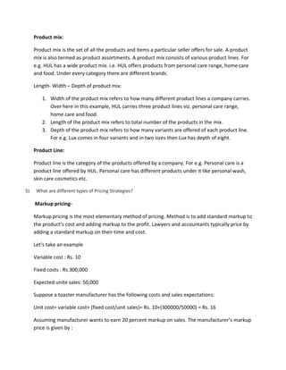 Product mix:
Product mix is the set of all the products and items a particular seller offers for sale. A product
mix is also termed as product assortments. A product mix consists of various product lines. For
e.g. HUL has a wide product mix. i.e. HUL offers products from personal care range, home care
and food. Under every category there are different brands.
Length- Width – Depth of product mix:
1. Width of the product mix refers to how many different product lines a company carries.
Over here in this example, HUL carries three product lines viz. personal care range,
home care and food.
2. Length of the product mix refers to total number of the products in the mix.
3. Depth of the product mix refers to how many variants are offered of each product line.
For e.g. Lux comes in four variants and in two sizes then Lux has depth of eight.
Product Line:
Product line is the category of the products offered by a company. For e.g. Personal care is a
product line offered by HUL. Personal care has different products under it like personal wash,
skin care cosmetics etc.
5) What are different types of Pricing Strategies?
Markup pricing-
Markup pricing is the most elementary method of pricing. Method is to add standard markup to
the product’s cost and adding markup to the profit. Lawyers and accountants typically price by
adding a standard markup on their time and cost.
Let’s take an example
Variable cost : Rs. 10
Fixed costs : Rs.300,000
Expected unite sales: 50,000
Suppose a toaster manufacturer has the following costs and sales expectations:
Unit cost= variable cost+ (fixed cost/unit sales)= Rs. 10+(300000/50000) = Rs. 16
Assuming manufacturer wants to earn 20 percent markup on sales. The manufacturer’s markup
price is given by :
 