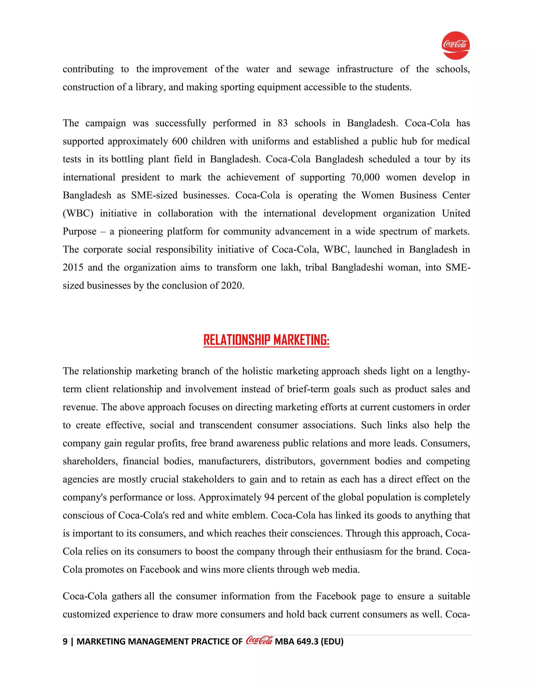 9 | MARKETING MANAGEMENT PRACTICE OF MBA 649.3 (EDU)
contributing to the improvement of the water and sewage infrastructure of the schools,
construction of a library, and making sporting equipment accessible to the students.
The campaign was successfully performed in 83 schools in Bangladesh. Coca-Cola has
supported approximately 600 children with uniforms and established a public hub for medical
tests in its bottling plant field in Bangladesh. Coca-Cola Bangladesh scheduled a tour by its
international president to mark the achievement of supporting 70,000 women develop in
Bangladesh as SME-sized businesses. Coca-Cola is operating the Women Business Center
(WBC) initiative in collaboration with the international development organization United
Purpose – a pioneering platform for community advancement in a wide spectrum of markets.
The corporate social responsibility initiative of Coca-Cola, WBC, launched in Bangladesh in
2015 and the organization aims to transform one lakh, tribal Bangladeshi woman, into SME-
sized businesses by the conclusion of 2020.
RELATIONSHIP MARKETING:
The relationship marketing branch of the holistic marketing approach sheds light on a lengthy-
term client relationship and involvement instead of brief-term goals such as product sales and
revenue. The above approach focuses on directing marketing efforts at current customers in order
to create effective, social and transcendent consumer associations. Such links also help the
company gain regular profits, free brand awareness public relations and more leads. Consumers,
shareholders, financial bodies, manufacturers, distributors, government bodies and competing
agencies are mostly crucial stakeholders to gain and to retain as each has a direct effect on the
company's performance or loss. Approximately 94 percent of the global population is completely
conscious of Coca-Cola's red and white emblem. Coca-Cola has linked its goods to anything that
is important to its consumers, and which reaches their consciences. Through this approach, Coca-
Cola relies on its consumers to boost the company through their enthusiasm for the brand. Coca-
Cola promotes on Facebook and wins more clients through web media.
Coca-Cola gathers all the consumer information from the Facebook page to ensure a suitable
customized experience to draw more consumers and hold back current consumers as well. Coca-
 