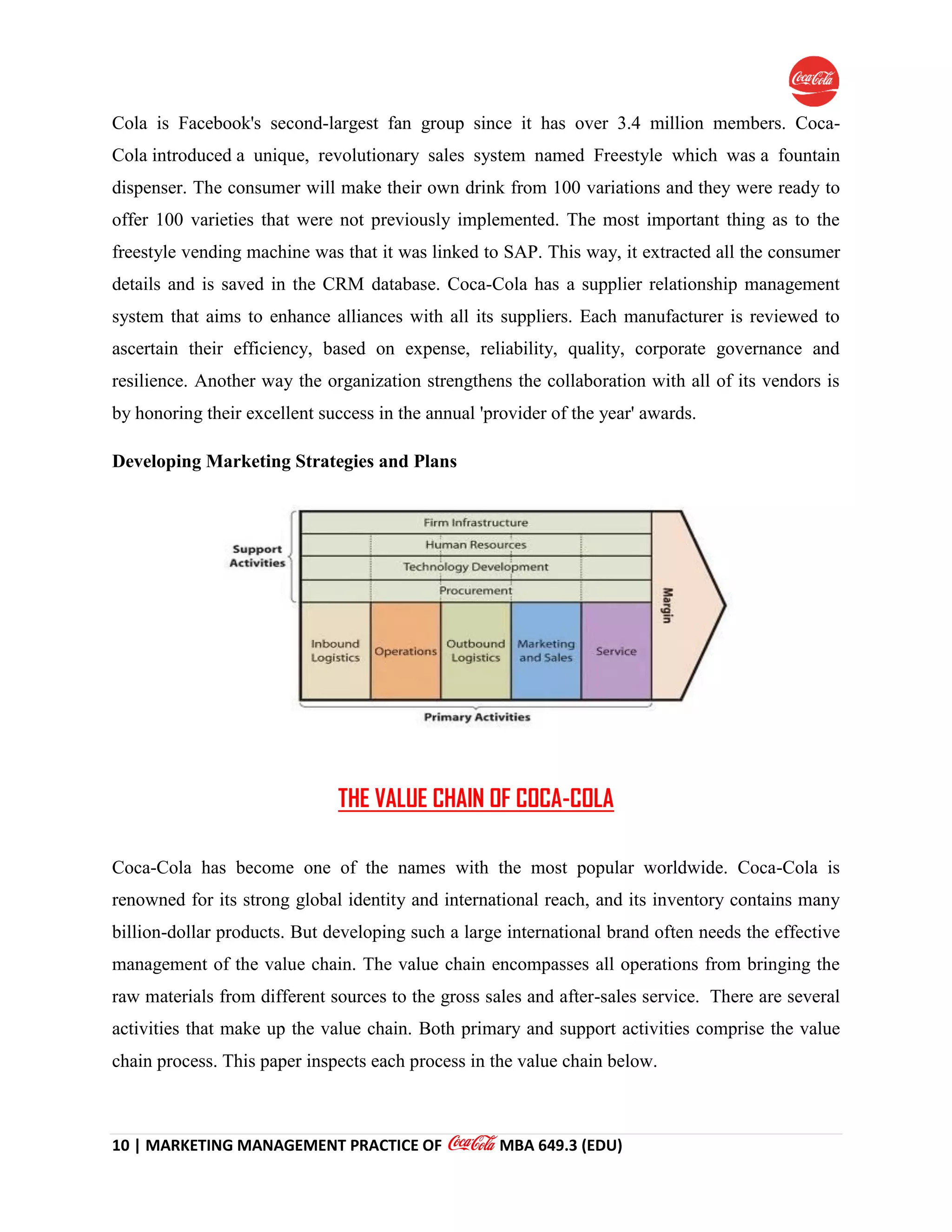 10 | MARKETING MANAGEMENT PRACTICE OF MBA 649.3 (EDU)
Cola is Facebook's second-largest fan group since it has over 3.4 million members. Coca-
Cola introduced a unique, revolutionary sales system named Freestyle which was a fountain
dispenser. The consumer will make their own drink from 100 variations and they were ready to
offer 100 varieties that were not previously implemented. The most important thing as to the
freestyle vending machine was that it was linked to SAP. This way, it extracted all the consumer
details and is saved in the CRM database. Coca-Cola has a supplier relationship management
system that aims to enhance alliances with all its suppliers. Each manufacturer is reviewed to
ascertain their efficiency, based on expense, reliability, quality, corporate governance and
resilience. Another way the organization strengthens the collaboration with all of its vendors is
by honoring their excellent success in the annual 'provider of the year' awards.
Developing Marketing Strategies and Plans
THE VALUE CHAIN OF COCA-COLA
Coca-Cola has become one of the names with the most popular worldwide. Coca-Cola is
renowned for its strong global identity and international reach, and its inventory contains many
billion-dollar products. But developing such a large international brand often needs the effective
management of the value chain. The value chain encompasses all operations from bringing the
raw materials from different sources to the gross sales and after-sales service. There are several
activities that make up the value chain. Both primary and support activities comprise the value
chain process. This paper inspects each process in the value chain below.
 