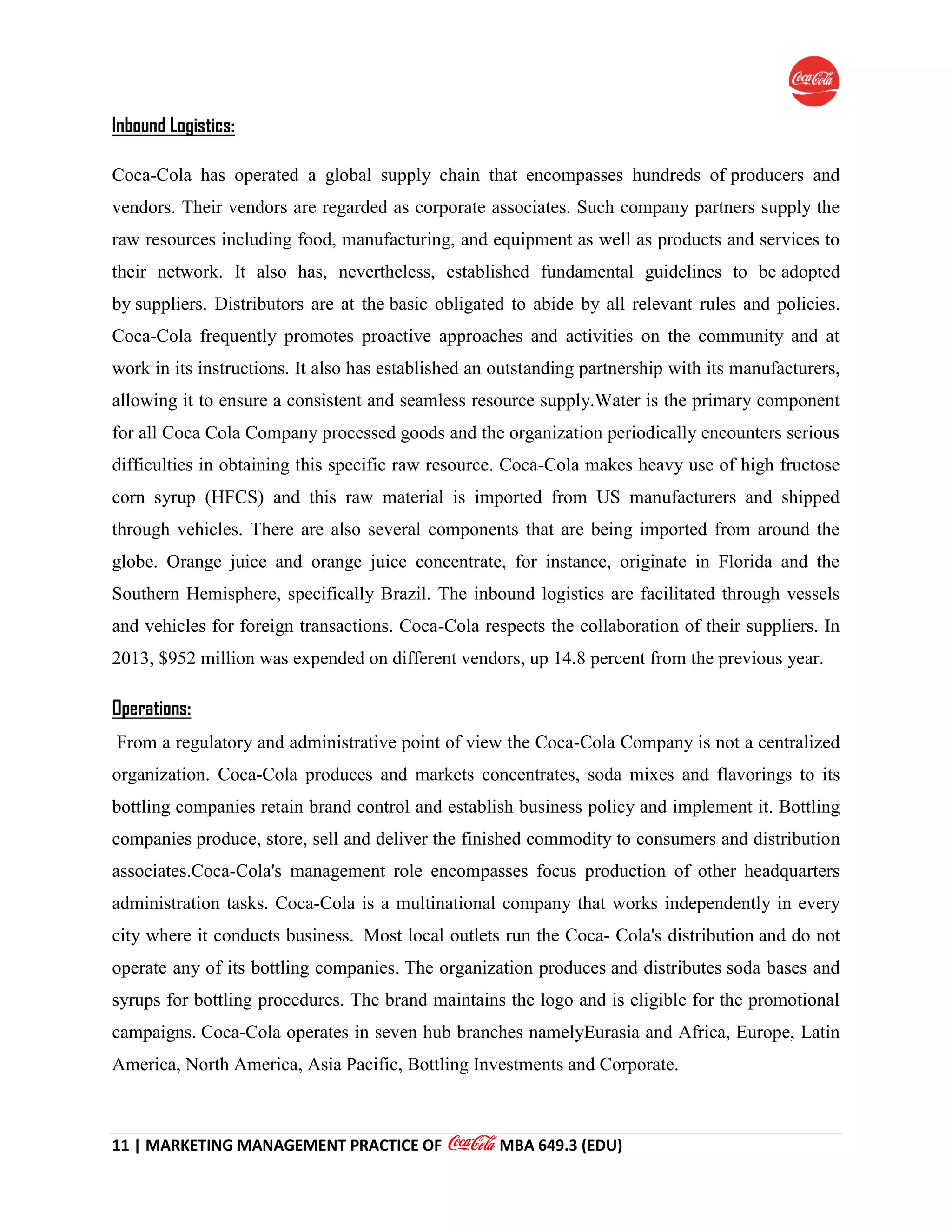 11 | MARKETING MANAGEMENT PRACTICE OF MBA 649.3 (EDU)
Inbound Logistics:
Coca-Cola has operated a global supply chain that encompasses hundreds of producers and
vendors. Their vendors are regarded as corporate associates. Such company partners supply the
raw resources including food, manufacturing, and equipment as well as products and services to
their network. It also has, nevertheless, established fundamental guidelines to be adopted
by suppliers. Distributors are at the basic obligated to abide by all relevant rules and policies.
Coca-Cola frequently promotes proactive approaches and activities on the community and at
work in its instructions. It also has established an outstanding partnership with its manufacturers,
allowing it to ensure a consistent and seamless resource supply.Water is the primary component
for all Coca Cola Company processed goods and the organization periodically encounters serious
difficulties in obtaining this specific raw resource. Coca-Cola makes heavy use of high fructose
corn syrup (HFCS) and this raw material is imported from US manufacturers and shipped
through vehicles. There are also several components that are being imported from around the
globe. Orange juice and orange juice concentrate, for instance, originate in Florida and the
Southern Hemisphere, specifically Brazil. The inbound logistics are facilitated through vessels
and vehicles for foreign transactions. Coca-Cola respects the collaboration of their suppliers. In
2013, $952 million was expended on different vendors, up 14.8 percent from the previous year.
Operations:
From a regulatory and administrative point of view the Coca-Cola Company is not a centralized
organization. Coca-Cola produces and markets concentrates, soda mixes and flavorings to its
bottling companies retain brand control and establish business policy and implement it. Bottling
companies produce, store, sell and deliver the finished commodity to consumers and distribution
associates.Coca-Cola's management role encompasses focus production of other headquarters
administration tasks. Coca-Cola is a multinational company that works independently in every
city where it conducts business. Most local outlets run the Coca- Cola's distribution and do not
operate any of its bottling companies. The organization produces and distributes soda bases and
syrups for bottling procedures. The brand maintains the logo and is eligible for the promotional
campaigns. Coca-Cola operates in seven hub branches namelyEurasia and Africa, Europe, Latin
America, North America, Asia Pacific, Bottling Investments and Corporate.
 