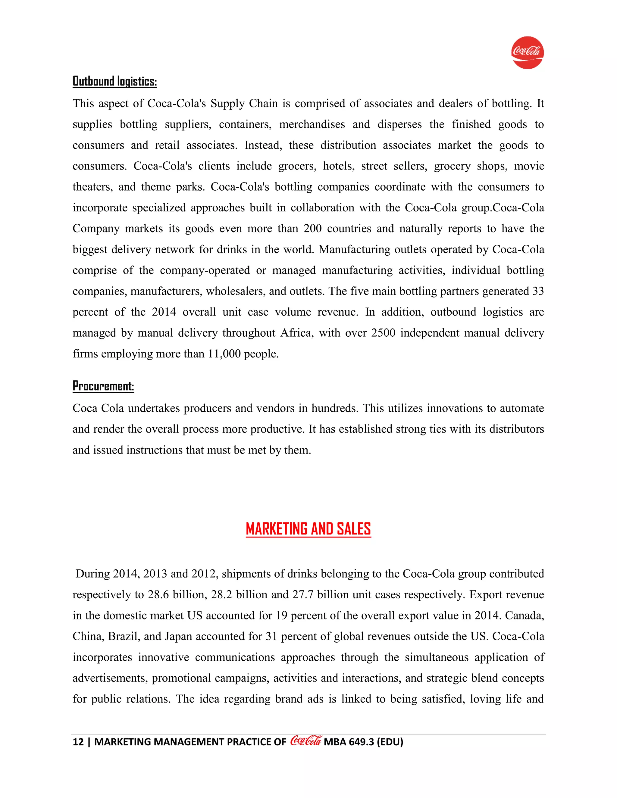 12 | MARKETING MANAGEMENT PRACTICE OF MBA 649.3 (EDU)
Outbound logistics:
This aspect of Coca-Cola's Supply Chain is comprised of associates and dealers of bottling. It
supplies bottling suppliers, containers, merchandises and disperses the finished goods to
consumers and retail associates. Instead, these distribution associates market the goods to
consumers. Coca-Cola's clients include grocers, hotels, street sellers, grocery shops, movie
theaters, and theme parks. Coca-Cola's bottling companies coordinate with the consumers to
incorporate specialized approaches built in collaboration with the Coca-Cola group.Coca-Cola
Company markets its goods even more than 200 countries and naturally reports to have the
biggest delivery network for drinks in the world. Manufacturing outlets operated by Coca-Cola
comprise of the company-operated or managed manufacturing activities, individual bottling
companies, manufacturers, wholesalers, and outlets. The five main bottling partners generated 33
percent of the 2014 overall unit case volume revenue. In addition, outbound logistics are
managed by manual delivery throughout Africa, with over 2500 independent manual delivery
firms employing more than 11,000 people.
Procurement:
Coca Cola undertakes producers and vendors in hundreds. This utilizes innovations to automate
and render the overall process more productive. It has established strong ties with its distributors
and issued instructions that must be met by them.
MARKETING AND SALES
During 2014, 2013 and 2012, shipments of drinks belonging to the Coca-Cola group contributed
respectively to 28.6 billion, 28.2 billion and 27.7 billion unit cases respectively. Export revenue
in the domestic market US accounted for 19 percent of the overall export value in 2014. Canada,
China, Brazil, and Japan accounted for 31 percent of global revenues outside the US. Coca-Cola
incorporates innovative communications approaches through the simultaneous application of
advertisements, promotional campaigns, activities and interactions, and strategic blend concepts
for public relations. The idea regarding brand ads is linked to being satisfied, loving life and
 