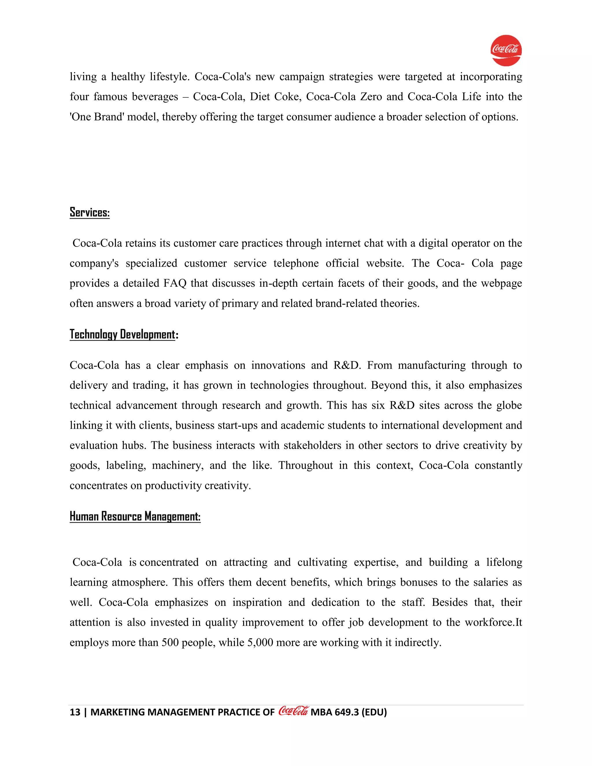 13 | MARKETING MANAGEMENT PRACTICE OF MBA 649.3 (EDU)
living a healthy lifestyle. Coca-Cola's new campaign strategies were targeted at incorporating
four famous beverages – Coca-Cola, Diet Coke, Coca-Cola Zero and Coca-Cola Life into the
'One Brand' model, thereby offering the target consumer audience a broader selection of options.
Services:
Coca-Cola retains its customer care practices through internet chat with a digital operator on the
company's specialized customer service telephone official website. The Coca- Cola page
provides a detailed FAQ that discusses in-depth certain facets of their goods, and the webpage
often answers a broad variety of primary and related brand-related theories.
Technology Development:
Coca-Cola has a clear emphasis on innovations and R&D. From manufacturing through to
delivery and trading, it has grown in technologies throughout. Beyond this, it also emphasizes
technical advancement through research and growth. This has six R&D sites across the globe
linking it with clients, business start-ups and academic students to international development and
evaluation hubs. The business interacts with stakeholders in other sectors to drive creativity by
goods, labeling, machinery, and the like. Throughout in this context, Coca-Cola constantly
concentrates on productivity creativity.
Human Resource Management:
Coca-Cola is concentrated on attracting and cultivating expertise, and building a lifelong
learning atmosphere. This offers them decent benefits, which brings bonuses to the salaries as
well. Coca-Cola emphasizes on inspiration and dedication to the staff. Besides that, their
attention is also invested in quality improvement to offer job development to the workforce.It
employs more than 500 people, while 5,000 more are working with it indirectly.
 