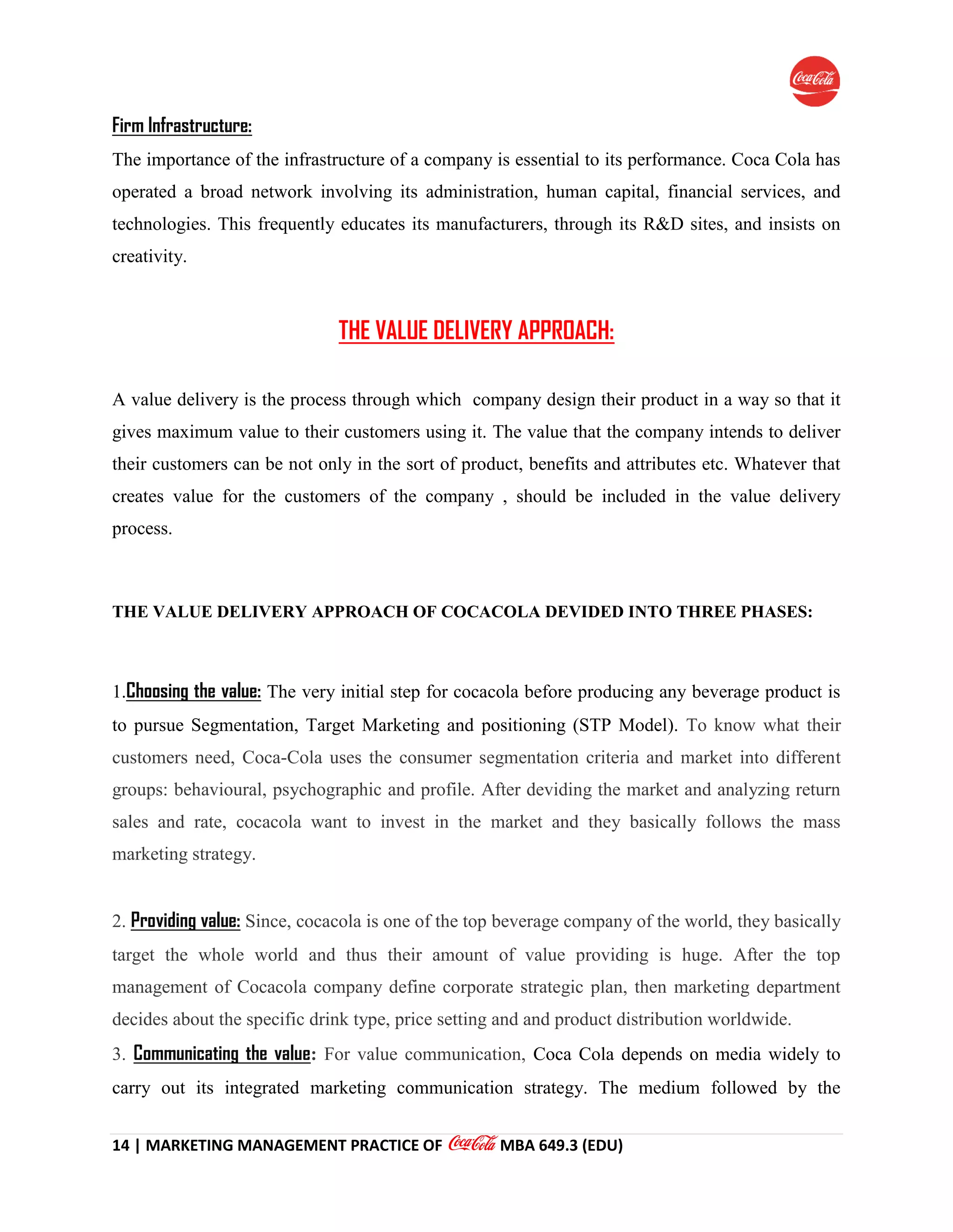14 | MARKETING MANAGEMENT PRACTICE OF MBA 649.3 (EDU)
Firm Infrastructure:
The importance of the infrastructure of a company is essential to its performance. Coca Cola has
operated a broad network involving its administration, human capital, financial services, and
technologies. This frequently educates its manufacturers, through its R&D sites, and insists on
creativity.
THE VALUE DELIVERY APPROACH:
A value delivery is the process through which company design their product in a way so that it
gives maximum value to their customers using it. The value that the company intends to deliver
their customers can be not only in the sort of product, benefits and attributes etc. Whatever that
creates value for the customers of the company , should be included in the value delivery
process.
THE VALUE DELIVERY APPROACH OF COCACOLA DEVIDED INTO THREE PHASES:
1.Choosing the value: The very initial step for cocacola before producing any beverage product is
to pursue Segmentation, Target Marketing and positioning (STP Model). To know what their
customers need, Coca-Cola uses the consumer segmentation criteria and market into different
groups: behavioural, psychographic and profile. After deviding the market and analyzing return
sales and rate, cocacola want to invest in the market and they basically follows the mass
marketing strategy.
2. Providing value: Since, cocacola is one of the top beverage company of the world, they basically
target the whole world and thus their amount of value providing is huge. After the top
management of Cocacola company define corporate strategic plan, then marketing department
decides about the specific drink type, price setting and and product distribution worldwide.
3. Communicating the value: For value communication, Coca Cola depends on media widely to
carry out its integrated marketing communication strategy. The medium followed by the
 