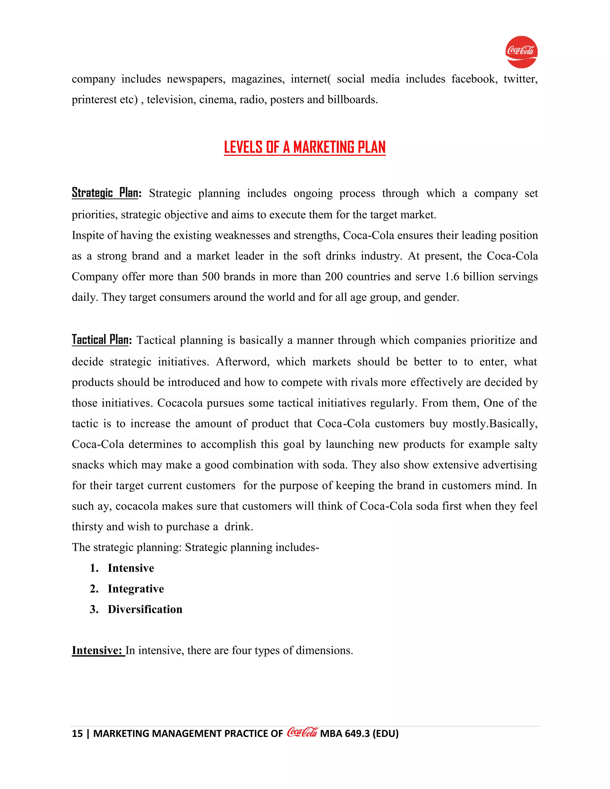 15 | MARKETING MANAGEMENT PRACTICE OF MBA 649.3 (EDU)
company includes newspapers, magazines, internet( social media includes facebook, twitter,
printerest etc) , television, cinema, radio, posters and billboards.
LEVELS OF A MARKETING PLAN
Strategic Plan: Strategic planning includes ongoing process through which a company set
priorities, strategic objective and aims to execute them for the target market.
Inspite of having the existing weaknesses and strengths, Coca-Cola ensures their leading position
as a strong brand and a market leader in the soft drinks industry. At present, the Coca-Cola
Company offer more than 500 brands in more than 200 countries and serve 1.6 billion servings
daily. They target consumers around the world and for all age group, and gender.
Tactical Plan: Tactical planning is basically a manner through which companies prioritize and
decide strategic initiatives. Afterword, which markets should be better to to enter, what
products should be introduced and how to compete with rivals more effectively are decided by
those initiatives. Cocacola pursues some tactical initiatives regularly. From them, One of the
tactic is to increase the amount of product that Coca-Cola customers buy mostly.Basically,
Coca-Cola determines to accomplish this goal by launching new products for example salty
snacks which may make a good combination with soda. They also show extensive advertising
for their target current customers for the purpose of keeping the brand in customers mind. In
such ay, cocacola makes sure that customers will think of Coca-Cola soda first when they feel
thirsty and wish to purchase a drink.
The strategic planning: Strategic planning includes-
1. Intensive
2. Integrative
3. Diversification
Intensive: In intensive, there are four types of dimensions.
 