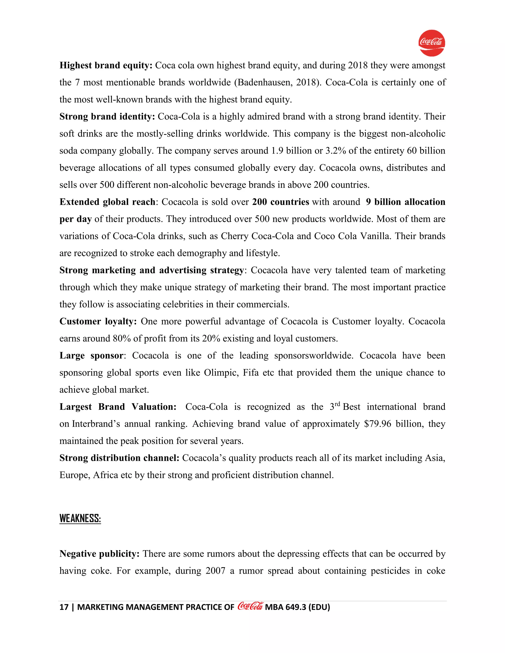 17 | MARKETING MANAGEMENT PRACTICE OF MBA 649.3 (EDU)
Highest brand equity: Coca cola own highest brand equity, and during 2018 they were amongst
the 7 most mentionable brands worldwide (Badenhausen, 2018). Coca-Cola is certainly one of
the most well-known brands with the highest brand equity.
Strong brand identity: Coca-Cola is a highly admired brand with a strong brand identity. Their
soft drinks are the mostly-selling drinks worldwide. This company is the biggest non-alcoholic
soda company globally. The company serves around 1.9 billion or 3.2% of the entirety 60 billion
beverage allocations of all types consumed globally every day. Cocacola owns, distributes and
sells over 500 different non-alcoholic beverage brands in above 200 countries.
Extended global reach: Cocacola is sold over 200 countries with around 9 billion allocation
per day of their products. They introduced over 500 new products worldwide. Most of them are
variations of Coca-Cola drinks, such as Cherry Coca-Cola and Coco Cola Vanilla. Their brands
are recognized to stroke each demography and lifestyle.
Strong marketing and advertising strategy: Cocacola have very talented team of marketing
through which they make unique strategy of marketing their brand. The most important practice
they follow is associating celebrities in their commercials.
Customer loyalty: One more powerful advantage of Cocacola is Customer loyalty. Cocacola
earns around 80% of profit from its 20% existing and loyal customers.
Large sponsor: Cocacola is one of the leading sponsorsworldwide. Cocacola have been
sponsoring global sports even like Olimpic, Fifa etc that provided them the unique chance to
achieve global market.
Largest Brand Valuation: Coca-Cola is recognized as the 3rd
Best international brand
on Interbrand’s annual ranking. Achieving brand value of approximately $79.96 billion, they
maintained the peak position for several years.
Strong distribution channel: Cocacola’s quality products reach all of its market including Asia,
Europe, Africa etc by their strong and proficient distribution channel.
WEAKNESS:
Negative publicity: There are some rumors about the depressing effects that can be occurred by
having coke. For example, during 2007 a rumor spread about containing pesticides in coke
 