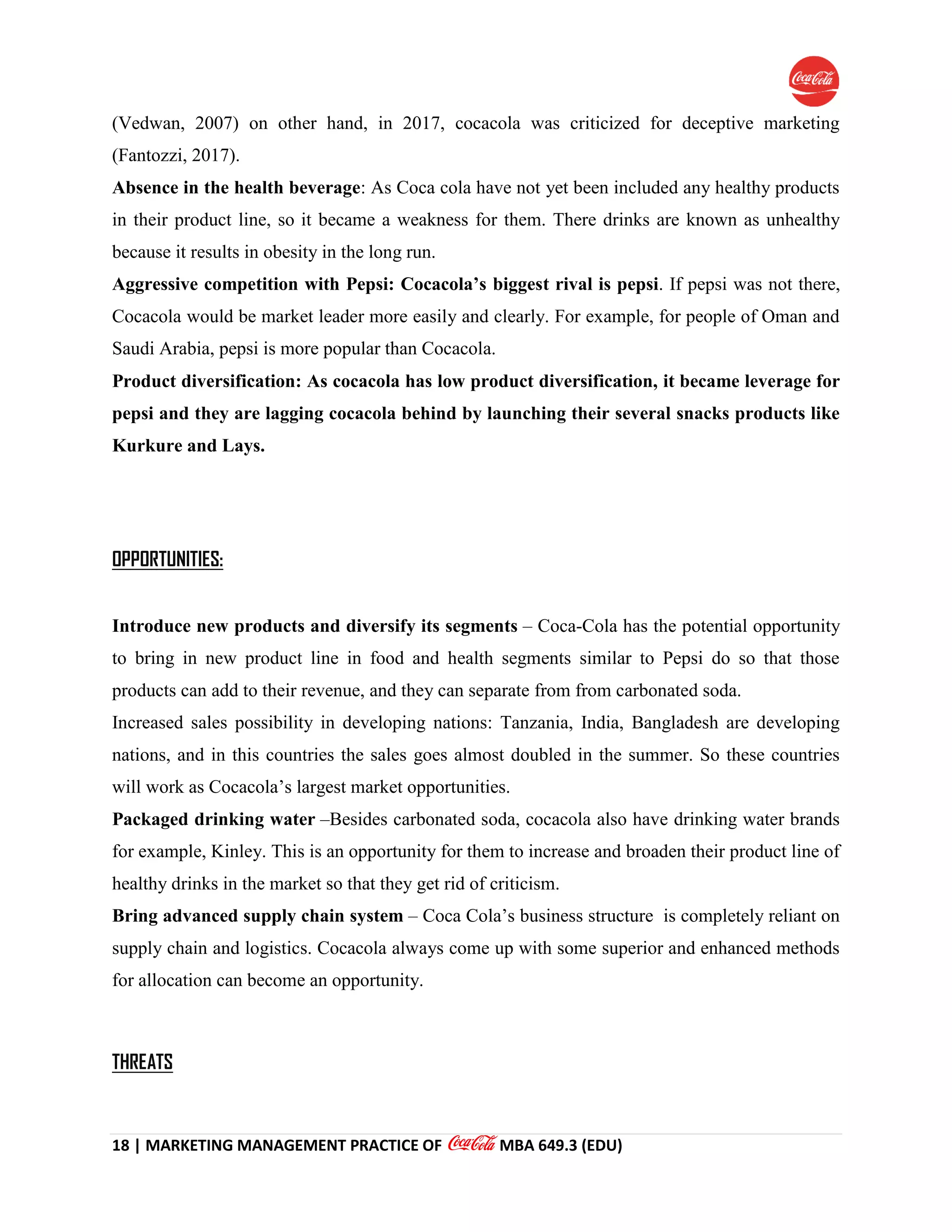18 | MARKETING MANAGEMENT PRACTICE OF MBA 649.3 (EDU)
(Vedwan, 2007) on other hand, in 2017, cocacola was criticized for deceptive marketing
(Fantozzi, 2017).
Absence in the health beverage: As Coca cola have not yet been included any healthy products
in their product line, so it became a weakness for them. There drinks are known as unhealthy
because it results in obesity in the long run.
Aggressive competition with Pepsi: Cocacola’s biggest rival is pepsi. If pepsi was not there,
Cocacola would be market leader more easily and clearly. For example, for people of Oman and
Saudi Arabia, pepsi is more popular than Cocacola.
Product diversification: As cocacola has low product diversification, it became leverage for
pepsi and they are lagging cocacola behind by launching their several snacks products like
Kurkure and Lays.
OPPORTUNITIES:
Introduce new products and diversify its segments – Coca-Cola has the potential opportunity
to bring in new product line in food and health segments similar to Pepsi do so that those
products can add to their revenue, and they can separate from from carbonated soda.
Increased sales possibility in developing nations: Tanzania, India, Bangladesh are developing
nations, and in this countries the sales goes almost doubled in the summer. So these countries
will work as Cocacola’s largest market opportunities.
Packaged drinking water –Besides carbonated soda, cocacola also have drinking water brands
for example, Kinley. This is an opportunity for them to increase and broaden their product line of
healthy drinks in the market so that they get rid of criticism.
Bring advanced supply chain system – Coca Cola’s business structure is completely reliant on
supply chain and logistics. Cocacola always come up with some superior and enhanced methods
for allocation can become an opportunity.
THREATS
 