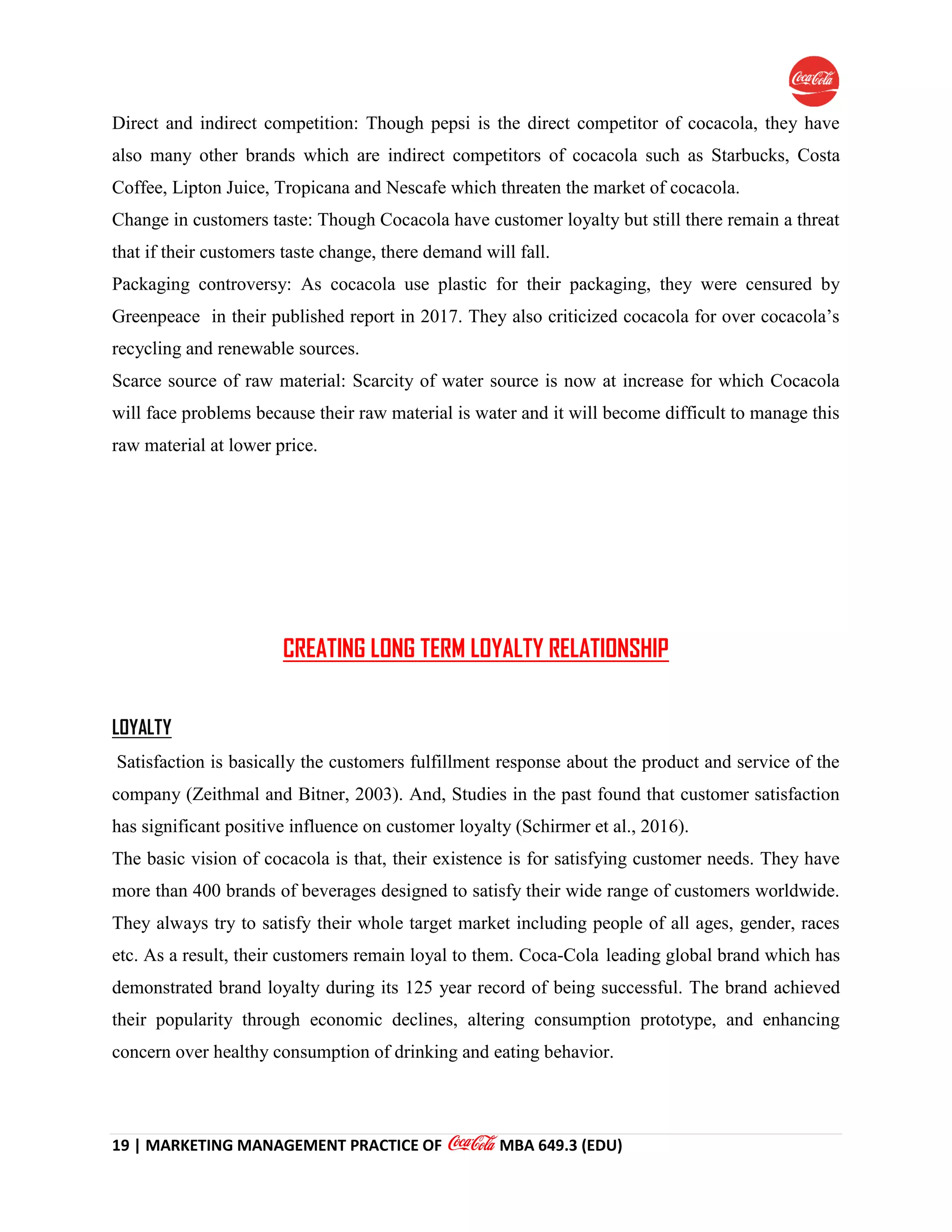 19 | MARKETING MANAGEMENT PRACTICE OF MBA 649.3 (EDU)
Direct and indirect competition: Though pepsi is the direct competitor of cocacola, they have
also many other brands which are indirect competitors of cocacola such as Starbucks, Costa
Coffee, Lipton Juice, Tropicana and Nescafe which threaten the market of cocacola.
Change in customers taste: Though Cocacola have customer loyalty but still there remain a threat
that if their customers taste change, there demand will fall.
Packaging controversy: As cocacola use plastic for their packaging, they were censured by
Greenpeace in their published report in 2017. They also criticized cocacola for over cocacola’s
recycling and renewable sources.
Scarce source of raw material: Scarcity of water source is now at increase for which Cocacola
will face problems because their raw material is water and it will become difficult to manage this
raw material at lower price.
CREATING LONG TERM LOYALTY RELATIONSHIP
LOYALTY
Satisfaction is basically the customers fulfillment response about the product and service of the
company (Zeithmal and Bitner, 2003). And, Studies in the past found that customer satisfaction
has significant positive influence on customer loyalty (Schirmer et al., 2016).
The basic vision of cocacola is that, their existence is for satisfying customer needs. They have
more than 400 brands of beverages designed to satisfy their wide range of customers worldwide.
They always try to satisfy their whole target market including people of all ages, gender, races
etc. As a result, their customers remain loyal to them. Coca-Cola leading global brand which has
demonstrated brand loyalty during its 125 year record of being successful. The brand achieved
their popularity through economic declines, altering consumption prototype, and enhancing
concern over healthy consumption of drinking and eating behavior.
 