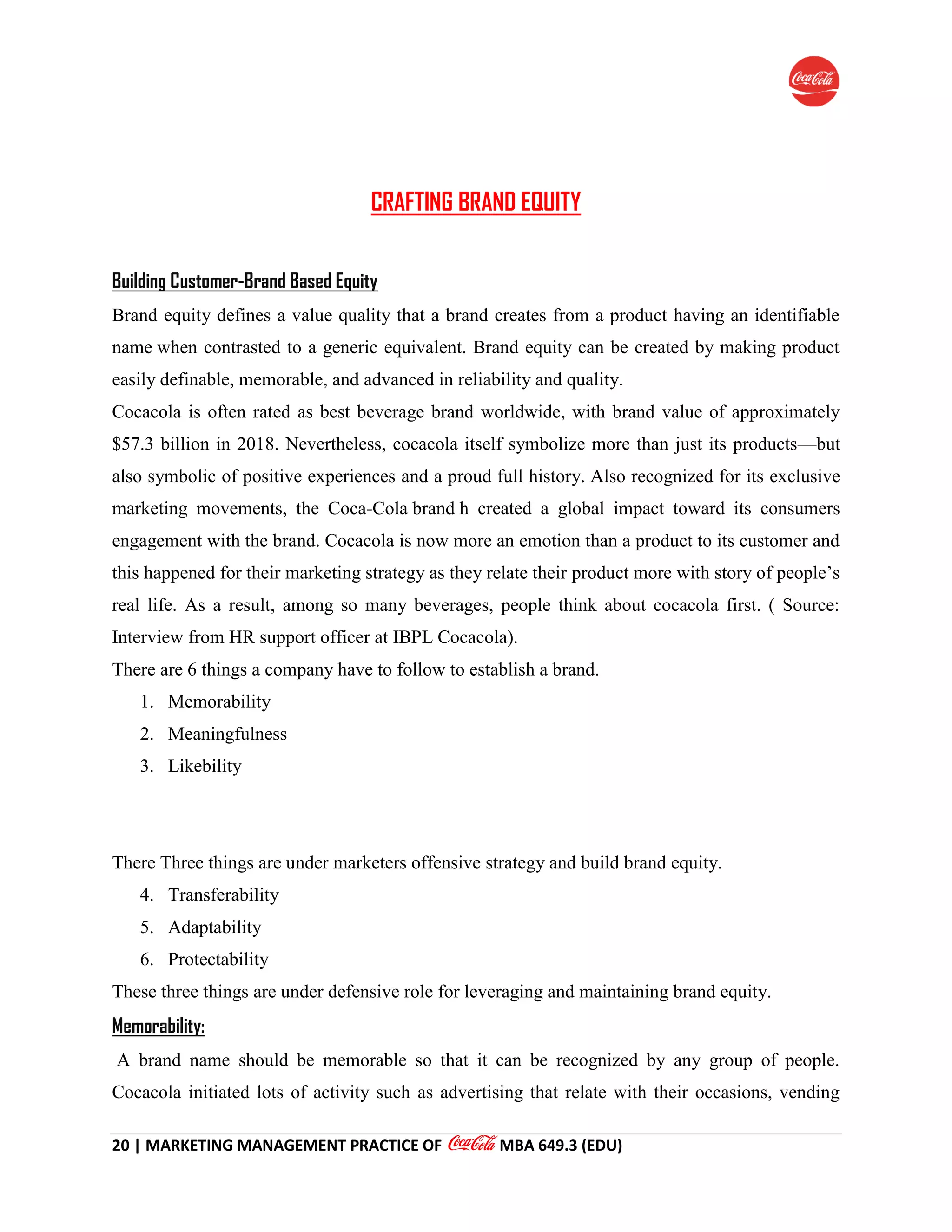 20 | MARKETING MANAGEMENT PRACTICE OF MBA 649.3 (EDU)
CRAFTING BRAND EQUITY
Building Customer-Brand Based Equity
Brand equity defines a value quality that a brand creates from a product having an identifiable
name when contrasted to a generic equivalent. Brand equity can be created by making product
easily definable, memorable, and advanced in reliability and quality.
Cocacola is often rated as best beverage brand worldwide, with brand value of approximately
$57.3 billion in 2018. Nevertheless, cocacola itself symbolize more than just its products—but
also symbolic of positive experiences and a proud full history. Also recognized for its exclusive
marketing movements, the Coca-Cola brand h created a global impact toward its consumers
engagement with the brand. Cocacola is now more an emotion than a product to its customer and
this happened for their marketing strategy as they relate their product more with story of people’s
real life. As a result, among so many beverages, people think about cocacola first. ( Source:
Interview from HR support officer at IBPL Cocacola).
There are 6 things a company have to follow to establish a brand.
1. Memorability
2. Meaningfulness
3. Likebility
There Three things are under marketers offensive strategy and build brand equity.
4. Transferability
5. Adaptability
6. Protectability
These three things are under defensive role for leveraging and maintaining brand equity.
Memorability:
A brand name should be memorable so that it can be recognized by any group of people.
Cocacola initiated lots of activity such as advertising that relate with their occasions, vending
 