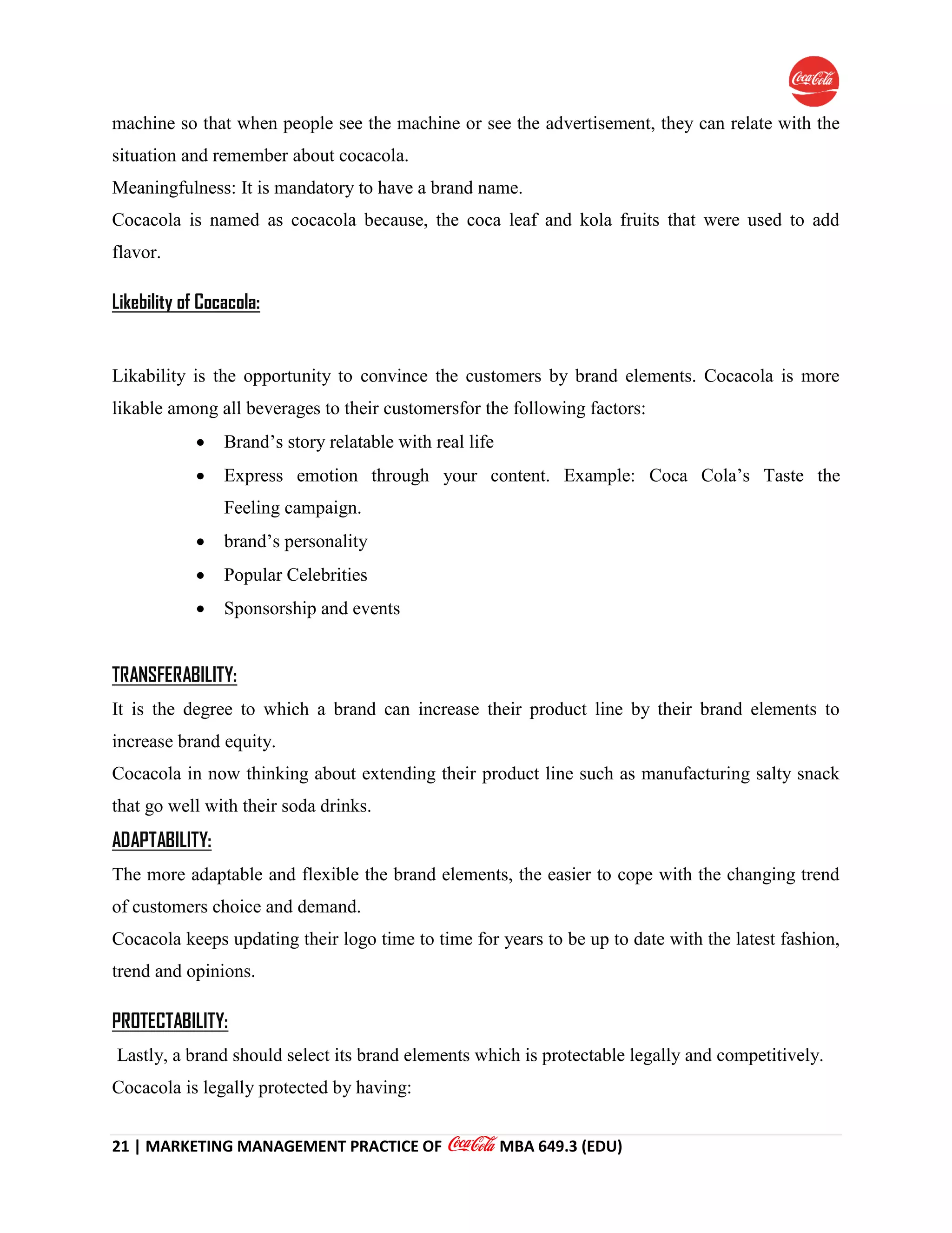21 | MARKETING MANAGEMENT PRACTICE OF MBA 649.3 (EDU)
machine so that when people see the machine or see the advertisement, they can relate with the
situation and remember about cocacola.
Meaningfulness: It is mandatory to have a brand name.
Cocacola is named as cocacola because, the coca leaf and kola fruits that were used to add
flavor.
Likebility of Cocacola:
Likability is the opportunity to convince the customers by brand elements. Cocacola is more
likable among all beverages to their customersfor the following factors:
 Brand’s story relatable with real life
 Express emotion through your content. Example: Coca Cola’s Taste the
Feeling campaign.
 brand’s personality
 Popular Celebrities
 Sponsorship and events
TRANSFERABILITY:
It is the degree to which a brand can increase their product line by their brand elements to
increase brand equity.
Cocacola in now thinking about extending their product line such as manufacturing salty snack
that go well with their soda drinks.
ADAPTABILITY:
The more adaptable and flexible the brand elements, the easier to cope with the changing trend
of customers choice and demand.
Cocacola keeps updating their logo time to time for years to be up to date with the latest fashion,
trend and opinions.
PROTECTABILITY:
Lastly, a brand should select its brand elements which is protectable legally and competitively.
Cocacola is legally protected by having:
 
