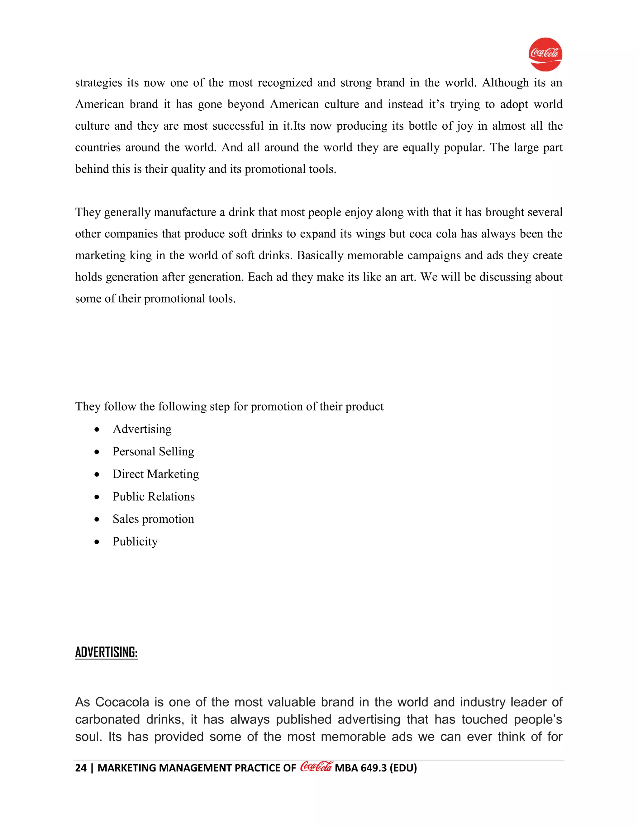 24 | MARKETING MANAGEMENT PRACTICE OF MBA 649.3 (EDU)
strategies its now one of the most recognized and strong brand in the world. Although its an
American brand it has gone beyond American culture and instead it’s trying to adopt world
culture and they are most successful in it.Its now producing its bottle of joy in almost all the
countries around the world. And all around the world they are equally popular. The large part
behind this is their quality and its promotional tools.
They generally manufacture a drink that most people enjoy along with that it has brought several
other companies that produce soft drinks to expand its wings but coca cola has always been the
marketing king in the world of soft drinks. Basically memorable campaigns and ads they create
holds generation after generation. Each ad they make its like an art. We will be discussing about
some of their promotional tools.
They follow the following step for promotion of their product
 Advertising
 Personal Selling
 Direct Marketing
 Public Relations
 Sales promotion
 Publicity
ADVERTISING:
As Cocacola is one of the most valuable brand in the world and industry leader of
carbonated drinks, it has always published advertising that has touched people’s
soul. Its has provided some of the most memorable ads we can ever think of for
 