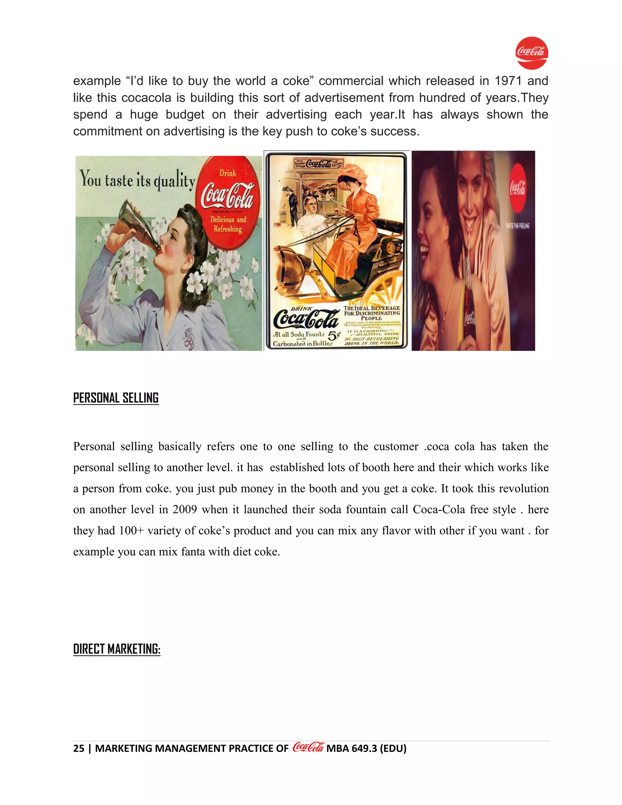 25 | MARKETING MANAGEMENT PRACTICE OF MBA 649.3 (EDU)
example “I’d like to buy the world a coke” commercial which released in 1971 and
like this cocacola is building this sort of advertisement from hundred of years.They
spend a huge budget on their advertising each year.It has always shown the
commitment on advertising is the key push to coke’s success.
PERSONAL SELLING
Personal selling basically refers one to one selling to the customer .coca cola has taken the
personal selling to another level. it has established lots of booth here and their which works like
a person from coke. you just pub money in the booth and you get a coke. It took this revolution
on another level in 2009 when it launched their soda fountain call Coca-Cola free style . here
they had 100+ variety of coke’s product and you can mix any flavor with other if you want . for
example you can mix fanta with diet coke.
DIRECT MARKETING:
 