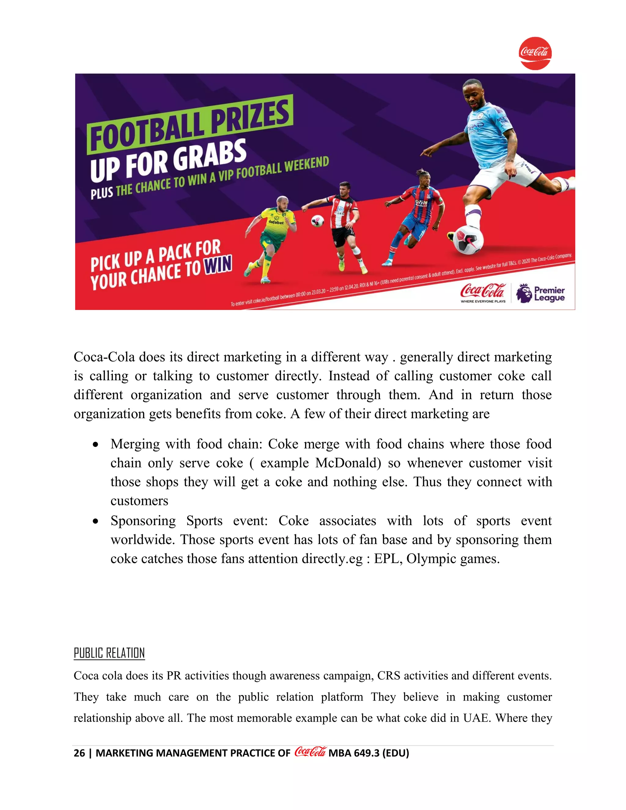 26 | MARKETING MANAGEMENT PRACTICE OF MBA 649.3 (EDU)
Coca-Cola does its direct marketing in a different way . generally direct marketing
is calling or talking to customer directly. Instead of calling customer coke call
different organization and serve customer through them. And in return those
organization gets benefits from coke. A few of their direct marketing are
 Merging with food chain: Coke merge with food chains where those food
chain only serve coke ( example McDonald) so whenever customer visit
those shops they will get a coke and nothing else. Thus they connect with
customers
 Sponsoring Sports event: Coke associates with lots of sports event
worldwide. Those sports event has lots of fan base and by sponsoring them
coke catches those fans attention directly.eg : EPL, Olympic games.
PUBLIC RELATION
Coca cola does its PR activities though awareness campaign, CRS activities and different events.
They take much care on the public relation platform They believe in making customer
relationship above all. The most memorable example can be what coke did in UAE. Where they
 