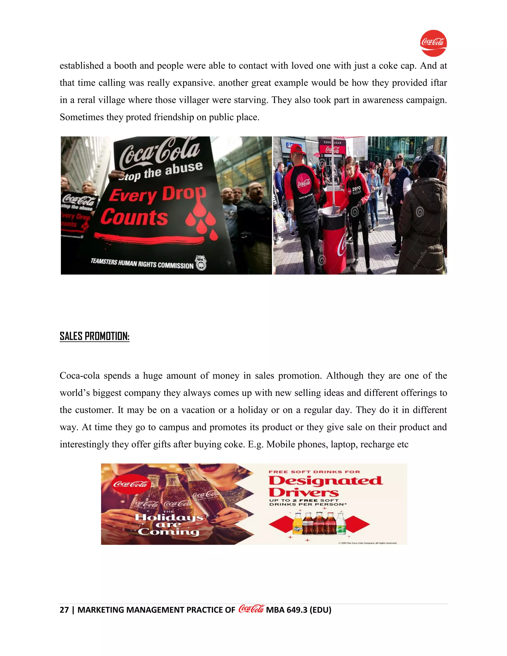 27 | MARKETING MANAGEMENT PRACTICE OF MBA 649.3 (EDU)
established a booth and people were able to contact with loved one with just a coke cap. And at
that time calling was really expansive. another great example would be how they provided iftar
in a reral village where those villager were starving. They also took part in awareness campaign.
Sometimes they proted friendship on public place.
SALES PROMOTION:
Coca-cola spends a huge amount of money in sales promotion. Although they are one of the
world’s biggest company they always comes up with new selling ideas and different offerings to
the customer. It may be on a vacation or a holiday or on a regular day. They do it in different
way. At time they go to campus and promotes its product or they give sale on their product and
interestingly they offer gifts after buying coke. E.g. Mobile phones, laptop, recharge etc
 