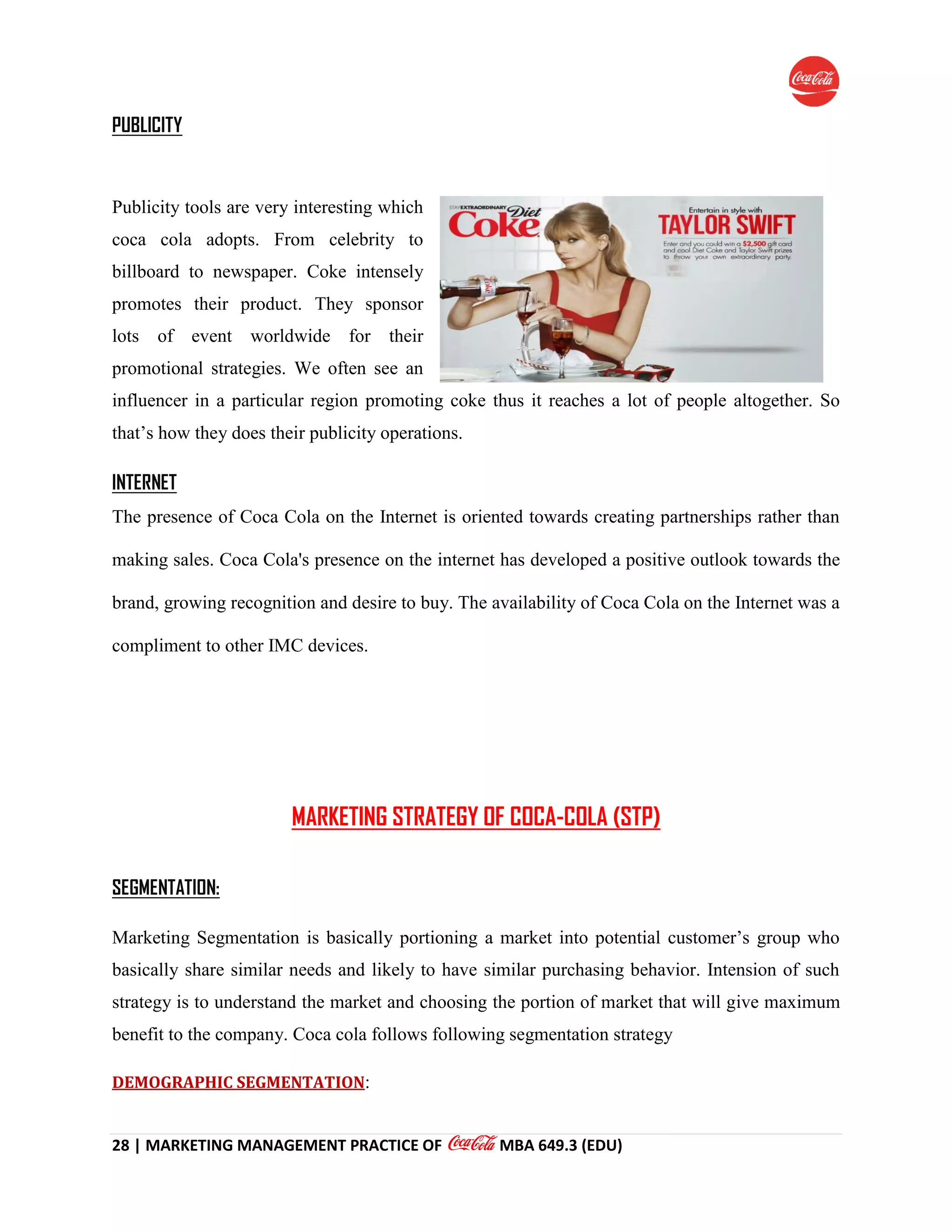28 | MARKETING MANAGEMENT PRACTICE OF MBA 649.3 (EDU)
PUBLICITY
Publicity tools are very interesting which
coca cola adopts. From celebrity to
billboard to newspaper. Coke intensely
promotes their product. They sponsor
lots of event worldwide for their
promotional strategies. We often see an
influencer in a particular region promoting coke thus it reaches a lot of people altogether. So
that’s how they does their publicity operations.
INTERNET
The presence of Coca Cola on the Internet is oriented towards creating partnerships rather than
making sales. Coca Cola's presence on the internet has developed a positive outlook towards the
brand, growing recognition and desire to buy. The availability of Coca Cola on the Internet was a
compliment to other IMC devices.
MARKETING STRATEGY OF COCA-COLA (STP)
SEGMENTATION:
Marketing Segmentation is basically portioning a market into potential customer’s group who
basically share similar needs and likely to have similar purchasing behavior. Intension of such
strategy is to understand the market and choosing the portion of market that will give maximum
benefit to the company. Coca cola follows following segmentation strategy
DEMOGRAPHIC SEGMENTATION:
 