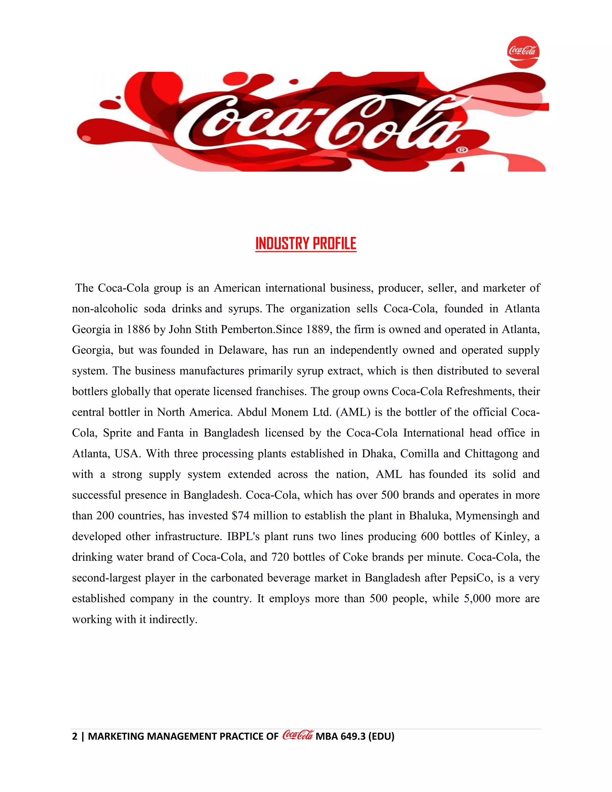 2 | MARKETING MANAGEMENT PRACTICE OF MBA 649.3 (EDU)
INDUSTRY PROFILE
The Coca-Cola group is an American international business, producer, seller, and marketer of
non-alcoholic soda drinks and syrups. The organization sells Coca-Cola, founded in Atlanta
Georgia in 1886 by John Stith Pemberton.Since 1889, the firm is owned and operated in Atlanta,
Georgia, but was founded in Delaware, has run an independently owned and operated supply
system. The business manufactures primarily syrup extract, which is then distributed to several
bottlers globally that operate licensed franchises. The group owns Coca-Cola Refreshments, their
central bottler in North America. Abdul Monem Ltd. (AML) is the bottler of the official Coca-
Cola, Sprite and Fanta in Bangladesh licensed by the Coca-Cola International head office in
Atlanta, USA. With three processing plants established in Dhaka, Comilla and Chittagong and
with a strong supply system extended across the nation, AML has founded its solid and
successful presence in Bangladesh. Coca-Cola, which has over 500 brands and operates in more
than 200 countries, has invested $74 million to establish the plant in Bhaluka, Mymensingh and
developed other infrastructure. IBPL's plant runs two lines producing 600 bottles of Kinley, a
drinking water brand of Coca-Cola, and 720 bottles of Coke brands per minute. Coca-Cola, the
second-largest player in the carbonated beverage market in Bangladesh after PepsiCo, is a very
established company in the country. It employs more than 500 people, while 5,000 more are
working with it indirectly.
 
