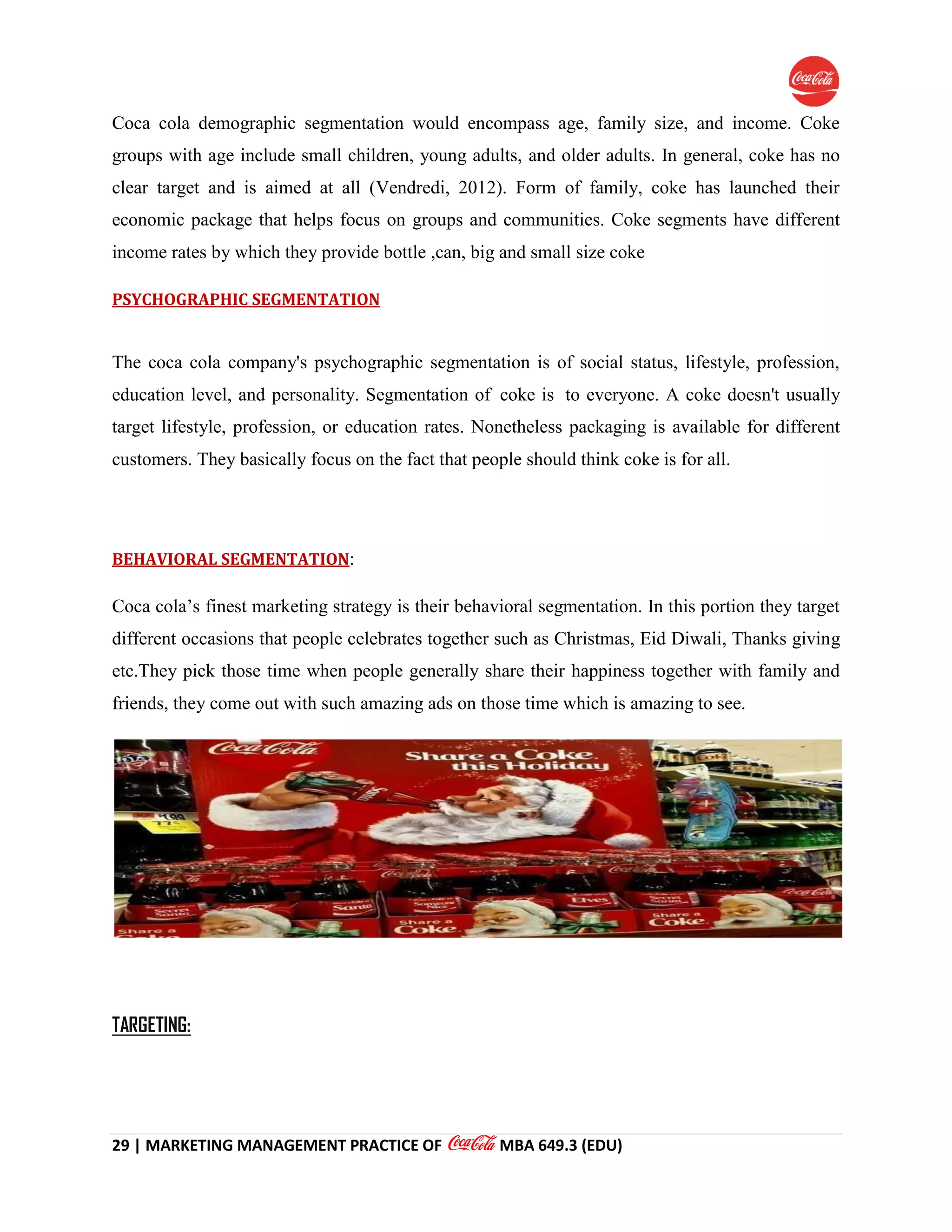 29 | MARKETING MANAGEMENT PRACTICE OF MBA 649.3 (EDU)
Coca cola demographic segmentation would encompass age, family size, and income. Coke
groups with age include small children, young adults, and older adults. In general, coke has no
clear target and is aimed at all (Vendredi, 2012). Form of family, coke has launched their
economic package that helps focus on groups and communities. Coke segments have different
income rates by which they provide bottle ,can, big and small size coke
PSYCHOGRAPHIC SEGMENTATION
The coca cola company's psychographic segmentation is of social status, lifestyle, profession,
education level, and personality. Segmentation of coke is to everyone. A coke doesn't usually
target lifestyle, profession, or education rates. Nonetheless packaging is available for different
customers. They basically focus on the fact that people should think coke is for all.
BEHAVIORAL SEGMENTATION:
Coca cola’s finest marketing strategy is their behavioral segmentation. In this portion they target
different occasions that people celebrates together such as Christmas, Eid Diwali, Thanks giving
etc.They pick those time when people generally share their happiness together with family and
friends, they come out with such amazing ads on those time which is amazing to see.
TARGETING:
 