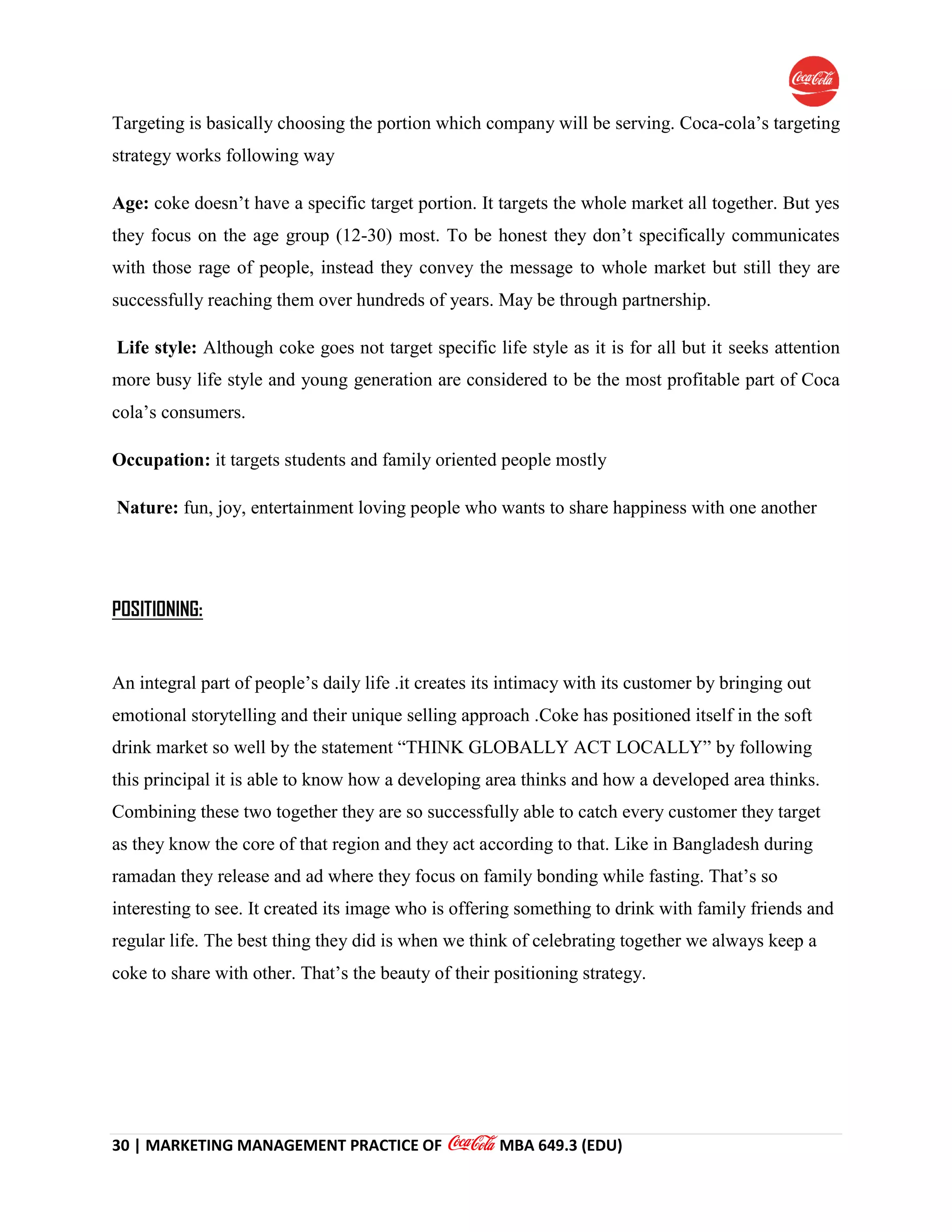 30 | MARKETING MANAGEMENT PRACTICE OF MBA 649.3 (EDU)
Targeting is basically choosing the portion which company will be serving. Coca-cola’s targeting
strategy works following way
Age: coke doesn’t have a specific target portion. It targets the whole market all together. But yes
they focus on the age group (12-30) most. To be honest they don’t specifically communicates
with those rage of people, instead they convey the message to whole market but still they are
successfully reaching them over hundreds of years. May be through partnership.
Life style: Although coke goes not target specific life style as it is for all but it seeks attention
more busy life style and young generation are considered to be the most profitable part of Coca
cola’s consumers.
Occupation: it targets students and family oriented people mostly
Nature: fun, joy, entertainment loving people who wants to share happiness with one another
POSITIONING:
An integral part of people’s daily life .it creates its intimacy with its customer by bringing out
emotional storytelling and their unique selling approach .Coke has positioned itself in the soft
drink market so well by the statement “THINK GLOBALLY ACT LOCALLY” by following
this principal it is able to know how a developing area thinks and how a developed area thinks.
Combining these two together they are so successfully able to catch every customer they target
as they know the core of that region and they act according to that. Like in Bangladesh during
ramadan they release and ad where they focus on family bonding while fasting. That’s so
interesting to see. It created its image who is offering something to drink with family friends and
regular life. The best thing they did is when we think of celebrating together we always keep a
coke to share with other. That’s the beauty of their positioning strategy.
 