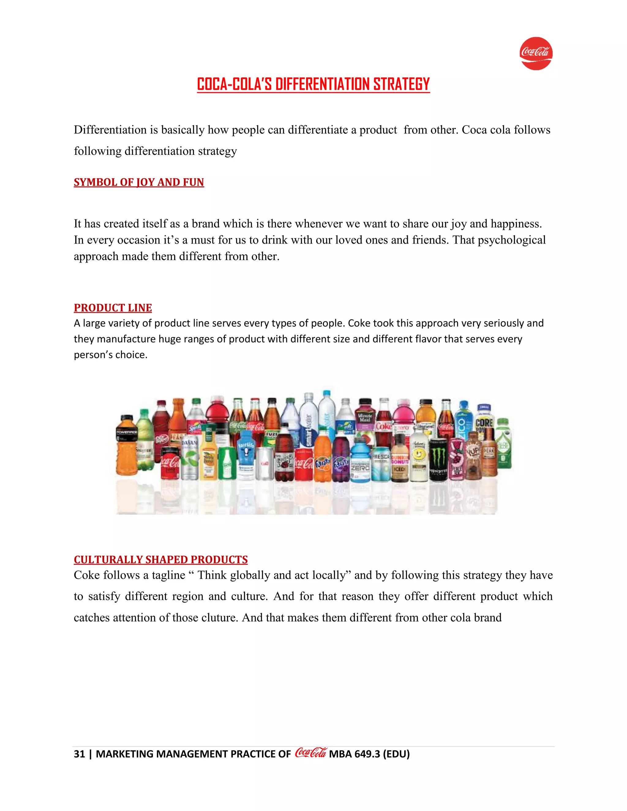 31 | MARKETING MANAGEMENT PRACTICE OF MBA 649.3 (EDU)
COCA-COLA’S DIFFERENTIATION STRATEGY
Differentiation is basically how people can differentiate a product from other. Coca cola follows
following differentiation strategy
SYMBOL OF JOY AND FUN
It has created itself as a brand which is there whenever we want to share our joy and happiness.
In every occasion it’s a must for us to drink with our loved ones and friends. That psychological
approach made them different from other.
PRODUCT LINE
A large variety of product line serves every types of people. Coke took this approach very seriously and
they manufacture huge ranges of product with different size and different flavor that serves every
person’s choice.
CULTURALLY SHAPED PRODUCTS
Coke follows a tagline “ Think globally and act locally” and by following this strategy they have
to satisfy different region and culture. And for that reason they offer different product which
catches attention of those cluture. And that makes them different from other cola brand
 