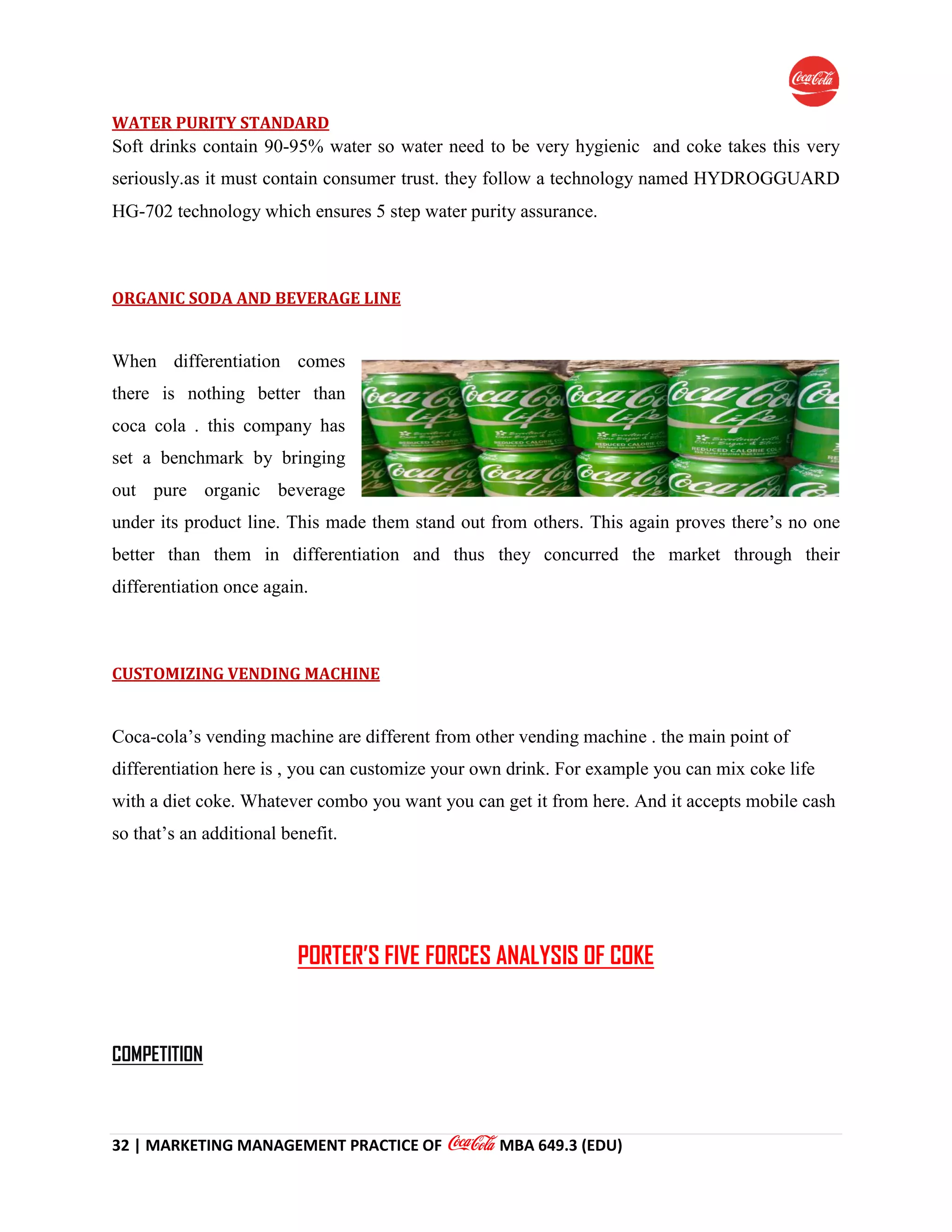 32 | MARKETING MANAGEMENT PRACTICE OF MBA 649.3 (EDU)
WATER PURITY STANDARD
Soft drinks contain 90-95% water so water need to be very hygienic and coke takes this very
seriously.as it must contain consumer trust. they follow a technology named HYDROGGUARD
HG-702 technology which ensures 5 step water purity assurance.
ORGANIC SODA AND BEVERAGE LINE
When differentiation comes
there is nothing better than
coca cola . this company has
set a benchmark by bringing
out pure organic beverage
under its product line. This made them stand out from others. This again proves there’s no one
better than them in differentiation and thus they concurred the market through their
differentiation once again.
CUSTOMIZING VENDING MACHINE
Coca-cola’s vending machine are different from other vending machine . the main point of
differentiation here is , you can customize your own drink. For example you can mix coke life
with a diet coke. Whatever combo you want you can get it from here. And it accepts mobile cash
so that’s an additional benefit.
PORTER’S FIVE FORCES ANALYSIS OF COKE
COMPETITION
 
