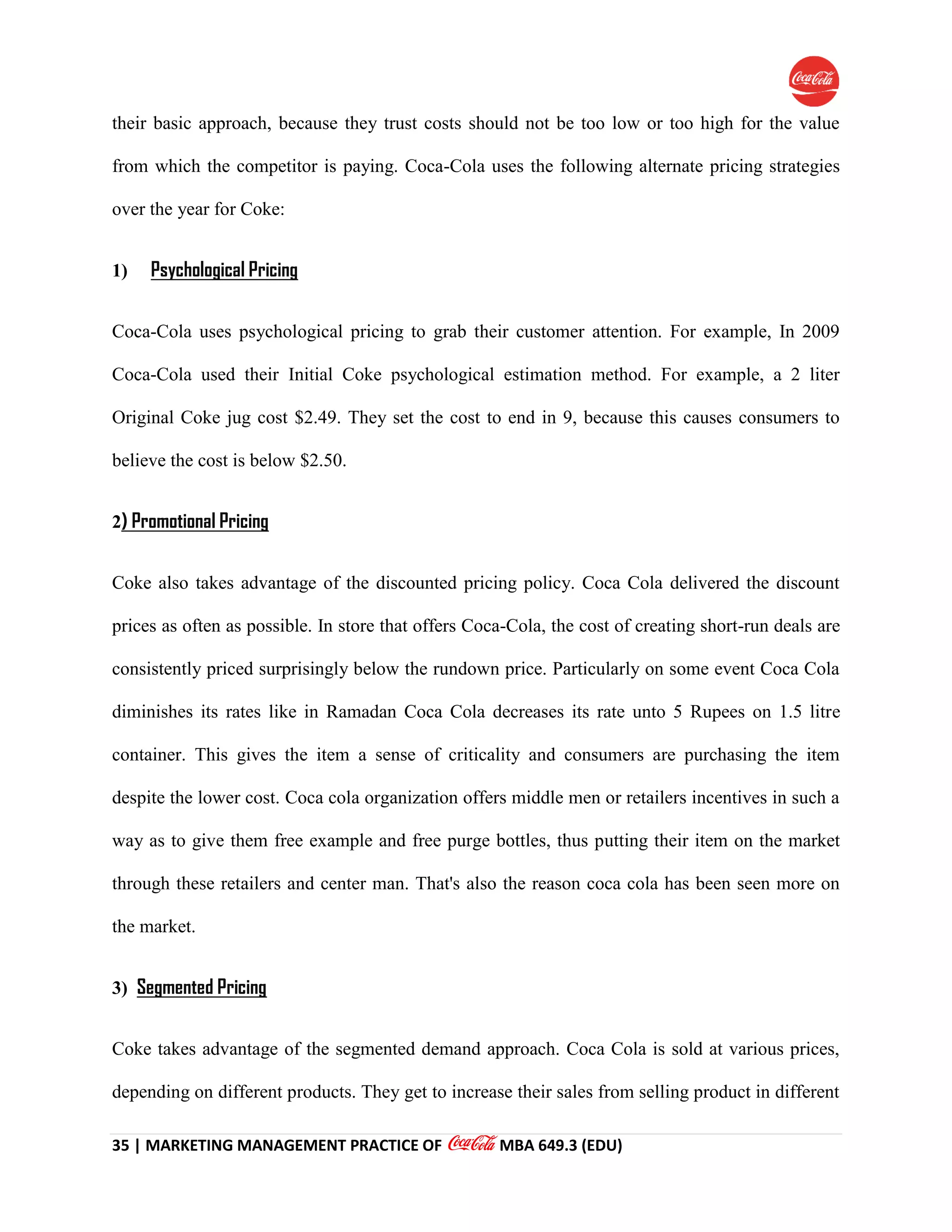 35 | MARKETING MANAGEMENT PRACTICE OF MBA 649.3 (EDU)
their basic approach, because they trust costs should not be too low or too high for the value
from which the competitor is paying. Coca-Cola uses the following alternate pricing strategies
over the year for Coke:
1) Psychological Pricing
Coca-Cola uses psychological pricing to grab their customer attention. For example, In 2009
Coca-Cola used their Initial Coke psychological estimation method. For example, a 2 liter
Original Coke jug cost $2.49. They set the cost to end in 9, because this causes consumers to
believe the cost is below $2.50.
2) Promotional Pricing
Coke also takes advantage of the discounted pricing policy. Coca Cola delivered the discount
prices as often as possible. In store that offers Coca-Cola, the cost of creating short-run deals are
consistently priced surprisingly below the rundown price. Particularly on some event Coca Cola
diminishes its rates like in Ramadan Coca Cola decreases its rate unto 5 Rupees on 1.5 litre
container. This gives the item a sense of criticality and consumers are purchasing the item
despite the lower cost. Coca cola organization offers middle men or retailers incentives in such a
way as to give them free example and free purge bottles, thus putting their item on the market
through these retailers and center man. That's also the reason coca cola has been seen more on
the market.
3) Segmented Pricing
Coke takes advantage of the segmented demand approach. Coca Cola is sold at various prices,
depending on different products. They get to increase their sales from selling product in different
 
