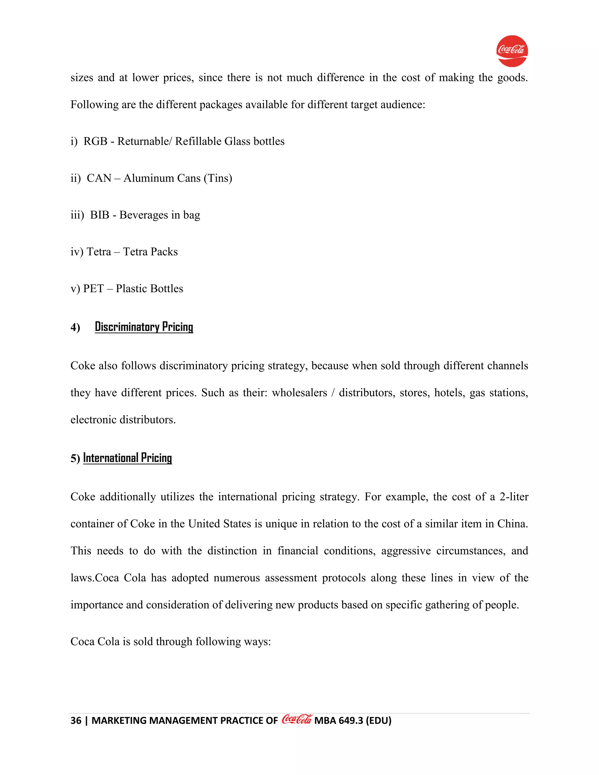 36 | MARKETING MANAGEMENT PRACTICE OF MBA 649.3 (EDU)
sizes and at lower prices, since there is not much difference in the cost of making the goods.
Following are the different packages available for different target audience:
i) RGB - Returnable/ Refillable Glass bottles
ii) CAN – Aluminum Cans (Tins)
iii) BIB - Beverages in bag
iv) Tetra – Tetra Packs
v) PET – Plastic Bottles
4) Discriminatory Pricing
Coke also follows discriminatory pricing strategy, because when sold through different channels
they have different prices. Such as their: wholesalers / distributors, stores, hotels, gas stations,
electronic distributors.
5) International Pricing
Coke additionally utilizes the international pricing strategy. For example, the cost of a 2-liter
container of Coke in the United States is unique in relation to the cost of a similar item in China.
This needs to do with the distinction in financial conditions, aggressive circumstances, and
laws.Coca Cola has adopted numerous assessment protocols along these lines in view of the
importance and consideration of delivering new products based on specific gathering of people.
Coca Cola is sold through following ways:
 