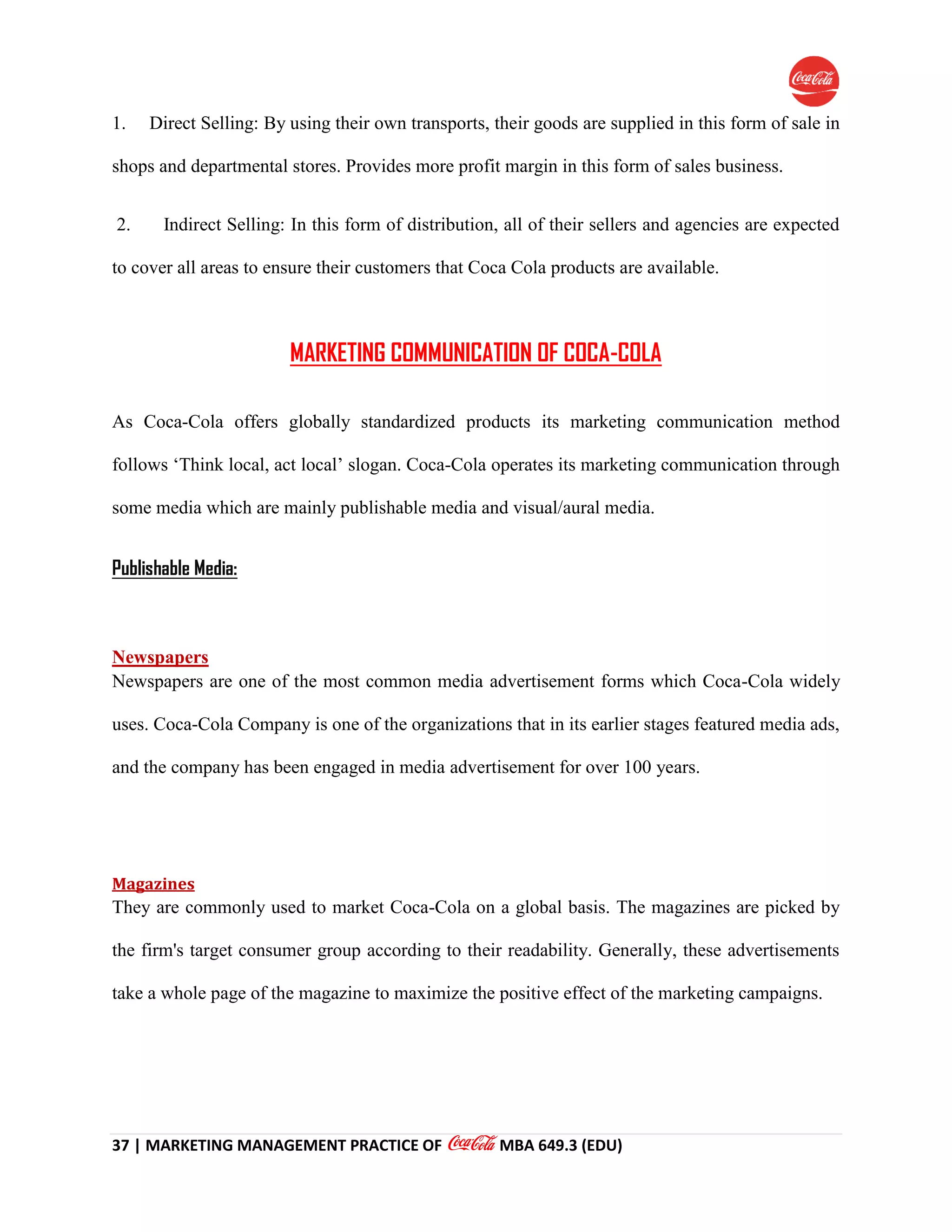 37 | MARKETING MANAGEMENT PRACTICE OF MBA 649.3 (EDU)
1. Direct Selling: By using their own transports, their goods are supplied in this form of sale in
shops and departmental stores. Provides more profit margin in this form of sales business.
2. Indirect Selling: In this form of distribution, all of their sellers and agencies are expected
to cover all areas to ensure their customers that Coca Cola products are available.
MARKETING COMMUNICATION OF COCA-COLA
As Coca-Cola offers globally standardized products its marketing communication method
follows ‘Think local, act local’ slogan. Coca-Cola operates its marketing communication through
some media which are mainly publishable media and visual/aural media.
Publishable Media:
Newspapers
Newspapers are one of the most common media advertisement forms which Coca-Cola widely
uses. Coca-Cola Company is one of the organizations that in its earlier stages featured media ads,
and the company has been engaged in media advertisement for over 100 years.
Magazines
They are commonly used to market Coca-Cola on a global basis. The magazines are picked by
the firm's target consumer group according to their readability. Generally, these advertisements
take a whole page of the magazine to maximize the positive effect of the marketing campaigns.
 