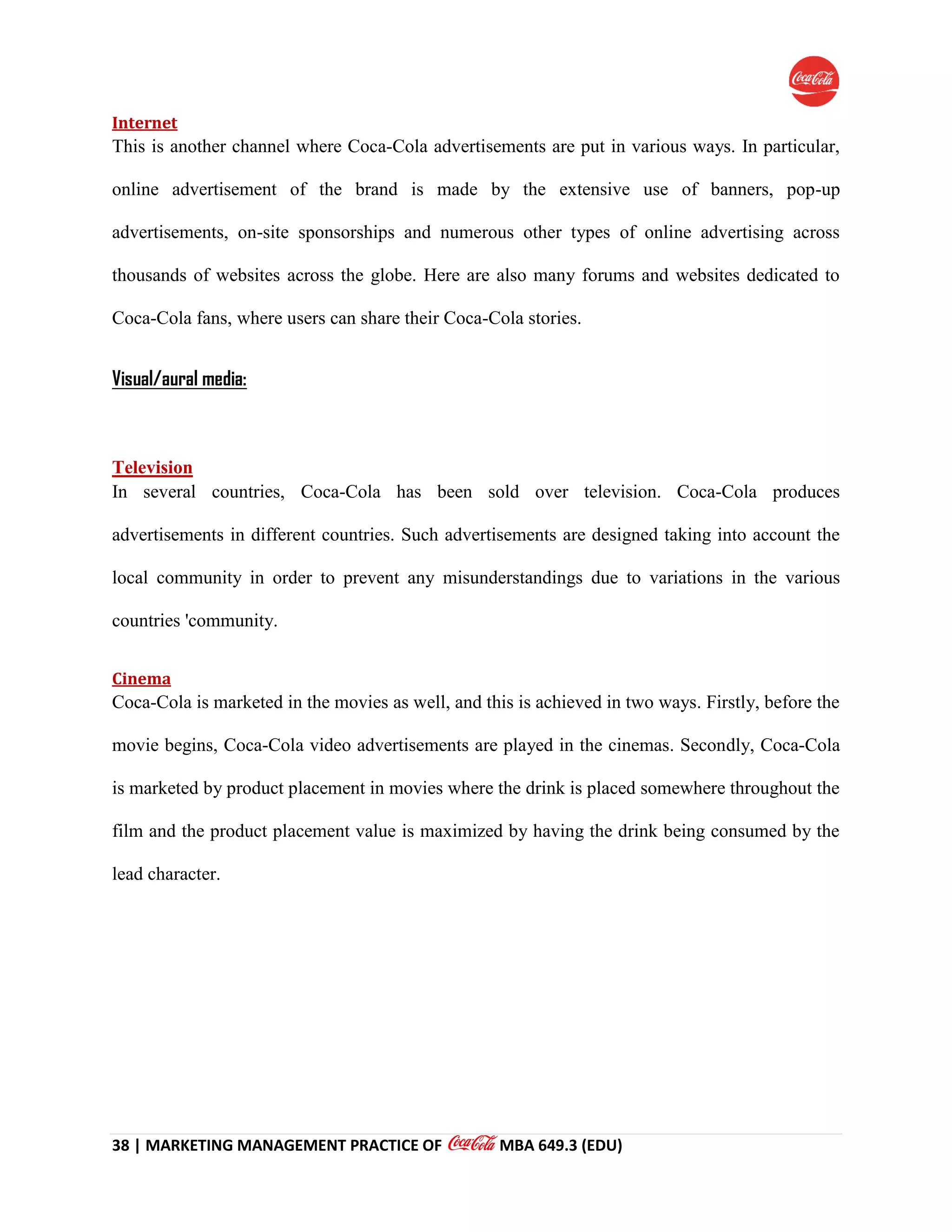 38 | MARKETING MANAGEMENT PRACTICE OF MBA 649.3 (EDU)
Internet
This is another channel where Coca-Cola advertisements are put in various ways. In particular,
online advertisement of the brand is made by the extensive use of banners, pop-up
advertisements, on-site sponsorships and numerous other types of online advertising across
thousands of websites across the globe. Here are also many forums and websites dedicated to
Coca-Cola fans, where users can share their Coca-Cola stories.
Visual/aural media:
Television
In several countries, Coca-Cola has been sold over television. Coca-Cola produces
advertisements in different countries. Such advertisements are designed taking into account the
local community in order to prevent any misunderstandings due to variations in the various
countries 'community.
Cinema
Coca-Cola is marketed in the movies as well, and this is achieved in two ways. Firstly, before the
movie begins, Coca-Cola video advertisements are played in the cinemas. Secondly, Coca-Cola
is marketed by product placement in movies where the drink is placed somewhere throughout the
film and the product placement value is maximized by having the drink being consumed by the
lead character.
 
